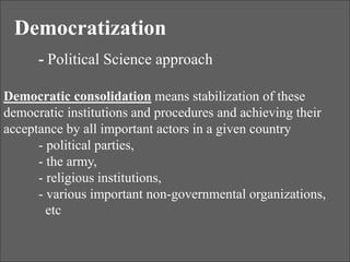Democratization
- Political Science approach
Democratic consolidation means stabilization of these
democratic institutions and procedures and achieving their
acceptance by all important actors in a given country
- political parties,
- the army,
- religious institutions,
- various important non-governmental organizations,
etc
 