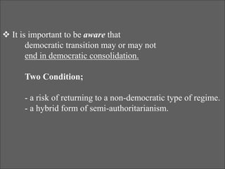  It is important to be aware that
democratic transition may or may not
end in democratic consolidation.
Two Condition;
- a risk of returning to a non-democratic type of regime.
- a hybrid form of semi-authoritarianism.
 