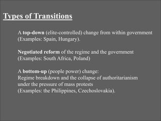 Types of Transitions
A top-down (elite-controlled) change from within government
(Examples: Spain, Hungary).
Negotiated reform of the regime and the government
(Examples: South Africa, Poland)
A bottom-up (people power) change:
Regime breakdown and the collapse of authoritarianism
under the pressure of mass protests
(Examples: the Philippines, Czechoslovakia).
 