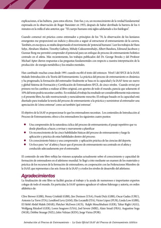 2

explicaciones, si las hubiera, para estos efectos. Esto fue, y es, un reconocimiento de la verdad fundamental
expresada en la observación de Roger Bannister en 1955, después de haber derribado la barrera de los 4
minutos en la milla el año anterior, que “El cuerpo humano está siglos adelantado a los fisiólogos”.
Cuando comencé mi práctica como entrenador a principios de los ’70, la observación de los kenianos
emergentes me proporcionó un indicio y dirección a seguir al estructurar el entrenamiento de la carrera.
También, en esa época, se estaba despertando el movimiento de ‘potencial humano’. Leer los trabajos de Hans
Selye, Abraham Maslow, Timothy Gallwey, Mihaly Csikszentmihalyi, Albert Bandura, Edmund Jacobson y
Gunnar Borg me permitió comprender el potencial para un enfoque de proceso de entrenamiento holístico
centrado en el atleta. Más recientemente, los trabajos publicados del Dr. George Brooks y del Profesor
Michael Apter dieron respuestas a las preguntas fundamentales con respecto a nuestra interpretación de la
producción de energía metabólica y los estados mentales.
Han cambiado muchas cosas desde 1991 cuando escribí el texto del entonces Nivel I del SFCE de la IAAF,
titulado Introducción a la Teoría del Entrenamiento. La práctica del proceso de entrenamiento es dinámica
y ha progresado, la formación del entrenador finalmente se basa en la capacidad y la IAAF tiene un nuevo
y global Sistema de Formación y Certificación de Entrenadores SFCE, de cinco niveles. Cuando revisé por
primera vez los cambios a realizar al libro original, con aportes de todo el mundo, parecía que solamente el
10% del texto podría necesitar cambio. En realidad, el trabajo ha resultado ser considerablemente más extenso
y el presente libro, ha sido reestructurado y esencialmente reescrito. El enfoque basado en la capacidad está
diseñado para trasladar la teoría del proceso de entrenamiento a la práctica y suministrar al entrenador una
apreciación de ‘cómo entrenar’ como así también ‘qué entrenar’.
El objetivo de la IAAF es proporcionar lo que los entrenadores necesitan. Los contenidos de Introducción al
Proceso de Entrenamiento, ofrece a los entrenadores los siguientes cuatro puntos:
zz Una comprensión de la naturaleza cíclica del proceso de entrenamiento, el pasaje repetitivo que va
desde planificar, a hacer, a revisar y nuevamente a planificar
zz Un reconocimiento de las cinco habilidades básicas del proceso de entrenamiento y luego la
aplicación y práctica de estas habilidades dentro del proceso.
zz Un conocimiento básico y una comprensión y aplicación práctica de las ciencias del deporte.
zz Un foco para ‘ver’ al atleta y hacer que el proceso de entrenamiento sea centrado en el atleta y
conducido adecuadamente por el entrenador.
El contenido de este libro refleja las visiones aceptadas actualmente sobre el conocimiento y capacidad de
formación de entrenadores en el atletismo mundial. Se llegó a ésto mediante un examen de los materiales y
práctica de los recursos de la formación de entrenadores, en cooperación con las Federaciones Miembro de
la IAAF, que representan a las seis Áreas de la IAAF y a todos los niveles de desarrollo del atletismo.

Agradecimientos

La finalización de este libro se facilitó gracias al trabajo y la ayuda de numerosos e importantes expertos
colegas de todo el mundo. En particular, la IAAF quisiera agradecer el valioso liderazgo y autoría, en orden
alfabético de:
Clive Brewer (GBR), Penny Crisfield (GBR), Jim Denison (USA), Frank Dick (GBR), Oscar Gadea (URU),
Antonio La Torre (ITA), Lendford Levy (JAM), Elio Locatelli (ITA), Víctor López (PUR), Linda Low (GBR),
El Hebil Abdel Malek (MAR), Fletcher McEwen (AUS), Ralph Mouchbahani (GER), Tahar Righi (ALG),
Wolfgang Ritzdorf (GER), Loren Seagrave (USA), Joel Severe (MRI), Alain Smail (FRA), Augustine Soga
(NGR), Debbie Strange (NZL), John Velzian (KEN), Jorge Vieira (POR).
Introducción al Proceso de Entrenamiento - La Guía Oficial IAAF del Proceso de Entrenamiento Atlético

 