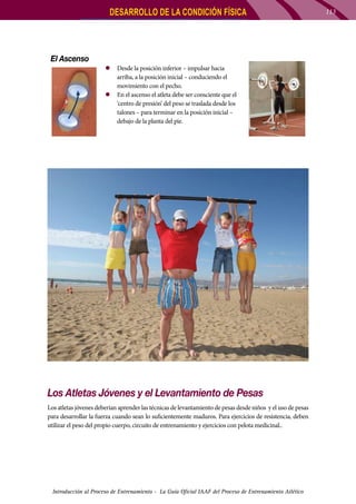 DESARROLLO DE LA CONDICIÓN FÍSICA

El Ascenso
zz Desde la posición inferior – impulsar hacia
arriba, a la posición inicial – conduciendo el
movimiento con el pecho.
zz En el ascenso el atleta debe ser consciente que el
‘centro de presión’ del peso se traslada desde los
talones – para terminar en la posición inicial –
debajo de la planta del pie.

Los Atletas Jóvenes y el Levantamiento de Pesas
Los atletas jóvenes deberían aprender las técnicas de levantamiento de pesas desde niños y el uso de pesas
para desarrollar la fuerza cuando sean lo suficientemente maduros. Para ejercicios de resistencia, deben
utilizar el peso del propio cuerpo, circuito de entrenamiento y ejercicios con pelota medicinal..

Introducción al Proceso de Entrenamiento - La Guía Oficial IAAF del Proceso de Entrenamiento Atlético

113

 