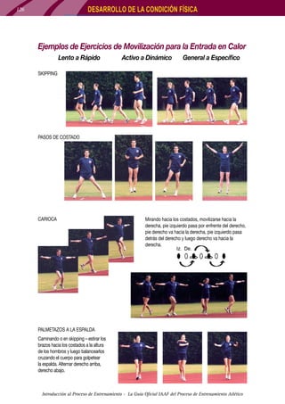 DESARROLLO DE LA CONDICIÓN FÍSICA

126

Ejemplos de Ejercicios de Movilización para la Entrada en Calor
Lento a Rápido

Activo a Dinámico	

General a Específico

SKIPPING

PASOS DE COSTADO

CARIOCA			

Mirando hacia los costados, movilizarse hacia la
derecha, pie izquierdo pasa por enfrente del derecho,
pie derecho va hacia la derecha, pie izquierdo pasa
detrás del derecho y luego derecho va hacia la
derecha.

PALMETAZOS A LA ESPALDA
Caminando o en skipping – estirar los
brazos hacia los costados a la altura
de los hombros y luego balancearlos
cruzando el cuerpo para golpetear
la espalda. Alternar derecho arriba,
derecho abajo.

Introducción al Proceso de Entrenamiento - La Guía Oficial IAAF del Proceso de Entrenamiento Atlético

 