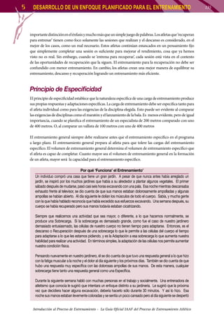 5

DESARROLLO DE UN ENFOQUE PLANIFICADO PARA EL ENTRENAMIENTO

importante distinción en el énfasis y mucho más que un simple juego de palabras. Los atletas que ‘recuperan
para entrenar’ tienen como foco solamente las sesiones que realizan y el descanso es considerado, en el
mejor de los casos, como un mal necesario. Estos atletas continúan estancados en un pensamiento fijo
que simplemente completar una sesión es suficiente para mejorar el rendimiento, cosa que ya hemos
visto no es real. Sin embargo, cuando se ‘entrena para recuperar’, cada sesión está vista en el contexto
de las oportunidades de recuperación que la siguen. El entrenamiento para la recuperación no debe ser
confundido con menor entrenamiento. En cambio, los atletas crean una mejor manera de equilibrar su
entrenamiento, descanso y recuperación logrando un entrenamiento más eficiente.

Principio de Especificidad
El principio de especificidad establece que la naturaleza específica de una carga de entrenamiento produce
sus propias respuestas y adaptaciones específicas. La carga de entrenamiento debe ser específica tanto para
el atleta individual como para las exigencias de la disciplina elegida. Esto puede ser evidente al comparar
las exigencias de disciplinas como el maratón y el lanzamiento de la bala. Es menos evidente, pero de igual
importancia, cuando se planifica el entrenamiento de un especialista de 200 metros comparado con uno
de 400 metros. O, al comparar un vallista de 100 metros con uno de 400 metros
El entrenamiento general siempre debe realizarse antes que el entrenamiento específico en el programa
a largo plazo. El entrenamiento general prepara al atleta para que tolere las cargas del entrenamiento
específico. El volumen de entrenamiento general determina el volumen de entrenamiento específico que
el atleta es capaz de completar. Cuanto mayor sea el volumen de entrenamiento general en la formación
de un atleta, mayor será la capacidad para el entrenamiento específico.
Por qué ‘Funciona’ el Entrenamiento’
Un individuo compró una casa que tiene un gran jardín. A pesar de que nunca antes había arreglado un
jardín, se inspiró por los muchos jardines que había a su alrededor a plantar algunos vegetales. El primer
sábado después de mudarse, pasó casi seis horas excavando con una pala. Esa noche mientras descansaba
exhausto frente al televisor, se dio cuenta de que sus manos estaban dolorosamente ampolladas y algunas
ampollas se habían abierto. Al día siguiente le dolían los músculos de todo el cuerpo. Sabía, y mucha gente
con la que había hablado reconocía que había excedido sus esfuerzos excavando. Una semana después, su
cuerpo se había recuperado pero sus manos todavía estaban cicatrizando.
Siempre que realicemos una actividad que sea mayor, o diferente, a lo que hacemos normalmente, se
produce una Sobrecarga. Si la sobrecarga es demasiado grande, como fue el caso de nuestro jardinero
demasiado entusiasmado, las células de nuestro cuerpo no tienen tiempo para adaptarse. Entonces, es el
descanso o Recuperación después de una sobrecarga lo que le permite a las células del cuerpo el tiempo
para adaptarse a lo que les estamos pidiendo, y es la Adaptación a esa sobrecarga lo que aumenta nuestra
habilidad para realizar una actividad. En términos simples, la adaptación de las células nos permite aumentar
nuestra condición física.
Pensando nuevamente en nuestro jardinero, él se dio cuenta de que tuvo una respuesta general a lo que hizo
con la fatiga muscular a la noche y el dolor al día siguiente y los próximos días. También se dio cuenta de que
hubo una respuesta muy específica con las dolorosas ampollas de sus manos. De esta manera, cualquier
sobrecarga tiene tanto una respuesta general como una Específica.
Durante la siguiente semana habló con muchas personas en el trabajo y socialmente. Una entrenadora de
atletismo que conocía le sugirió que intentara un enfoque distinto a su jardinería. Le sugirió que la próxima
vez que decidiera hacer alguna excavación, debería hacerlo sólo durante 30 minutos. Y así lo hizo. Esa
noche sus manos estaban levemente coloradas y se sentía un poco cansado pero al día siguiente se despertó
Introducción al Proceso de Entrenamiento - La Guía Oficial IAAF del Proceso de Entrenamiento Atlético

135

 