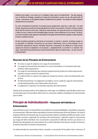 136

DESARROLLO DE UN ENFOQUE PLANIFICADO PARA EL ENTRENAMIENTO

sintiendo poca rigidez y sus manos ya no mostraban ningún signo de enrojecimiento. Tres días después,
tuvo un día libre en el trabajo y siguiendo el consejo de la entrenadora, excavó una vez más durante sólo 30
minutos. Nuevamente, al día siguiente estaba completamente recuperado. Sus células se habían adaptado
exitosamente a la excavación.
Su nueva ‘entrenadora de jardinería’ le aconsejó excavar regularmente, cada tres o cuatro días. Con este
consejo, descubrió que podía aumentar gradualmente el tiempo de excavación e introducir tiempos variados
de tan sólo 20 minutos a mucho más. Después de varias semanas, fue capaz de excavar con más frecuencia
y hasta una hora y media sin sufrir demasiada fatiga muscular o tener problemas con sus manos. De hecho,
sus manos se habían puesto ásperas e insensibles en los lugares donde sostenían la espada, y había mejorado
la fuerza completa al excavar.
De ésto el jardinero aprendió que del tiempo de excavación, el volumen o duración; el esfuerzo puesto en
su excavación, la intensidad y frecuencia con que excavó, determinaron cómo se sintió después. Con la
combinación adecuada de volumen, intensidad, frecuencia y recuperación, las células de su cuerpo fueron
capaces de continuar la adaptación a la excavación, y progresivamente, se convirtió en un jardinero más
capaz. Esta historia ilustra claramente por qué el entrenamiento mejora la condición física - por qué ‘funciona’
el entrenamiento.

Resumen de los Principios de Entrenamiento
zz El cuerpo es capaz de adaptarse a las cargas de entrenamiento
zz Las cargas de entrenamiento efectuadas con correcta intensidad y en el momento adecuado
producen sobrecompensación
zz Las cargas de entrenamiento que aumentan progresivamente producen la sobrecompensación
repetida y mayores niveles de condición física.
zz La condición física no mejora si las cargas son siempre las mismas o están muy distanciadas unas
de otras
zz El sobreentrenamiento, o la adaptación incompleta, ocurre cuando las cargas de entrenamiento
son demasiado grandes o poco distanciadas unas de otras
zz La adaptación es especifica a la naturaleza específica del entrenamiento
Además de los principios básicos de la adaptación, sobrecarga, reversibilidad y especificidad, existen otros
tres principios que los entrenadores deben tener en cuenta para establecer el programa de entrenamiento
para un atleta

Principio de Individualización – Respuesta del Individuo al
Entrenamiento
Cada individuo es único. Cada individuo trae al atletismo sus propias habilidades, capacidades y respuestas
al entrenamiento. Diferentes atletas responderán al mismo entrenamiento de formas distintas. No existe el
programa ideal de entrenamiento que sea capaz de producir óptimos resultados posibles para todos. Como
entrenador, necesitas comprender los principios del entrenamiento y aplicarlos según el conocimiento
que tengas del atleta individual. Este conocimiento comprende los diferentes factores que afectan a la
planificación del programa de entrenamiento de un atleta individual. Estos factores incluyen la herencia,
la edad de desarrollo y la edad de entrenamiento.
Los atletas heredan las características físicas, mentales y emocionales de los padres. Esto es herencia. El
Introducción al Proceso de Entrenamiento - La Guía Oficial IAAF del Proceso de Entrenamiento Atlético

 