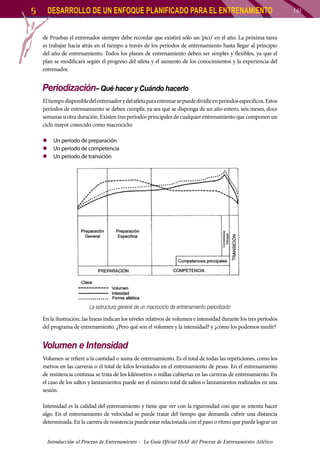 5

DESARROLLO DE UN ENFOQUE PLANIFICADO PARA EL ENTRENAMIENTO
de Pruebas el entrenador siempre debe recordar que existirá sólo un ‘pico’ en el año. La próxima tarea
es trabajar hacia atrás en el tiempo a través de los períodos de entrenamiento hasta llegar al principio
del año de entrenamiento. Todos los planes de entrenamiento deben ser simples y flexibles, ya que el
plan se modificará según el progreso del atleta y el aumento de los conocimientos y la experiencia del
entrenador.

Periodización– Qué hacer y Cuándo hacerlo
El tiempo disponible del entrenador y del atleta para entrenar se puede dividir en períodos específicos. Estos
períodos de entrenamiento se deben cumplir, ya sea que se disponga de un año entero, seis meses, doce
semanas u otra duración. Existen tres períodos principales de cualquier entrenamiento que componen un
ciclo mayor conocido como macrociclo:
zz Un período de preparación
zz Un período de competencia
zz Un período de transición

La estructura general de un macrociclo de entrenamiento periodizado
En la ilustración, las líneas indican los niveles relativos de volumen e intensidad durante los tres períodos
del programa de entrenamiento. ¿Pero qué son el volumen y la intensidad? y ¿cómo los podemos medir?

Volumen e Intensidad
Volumen se refiere a la cantidad o suma de entrenamiento. Es el total de todas las repeticiones, como los
metros en las carreras o el total de kilos levantados en el entrenamiento de pesas. En el entrenamiento
de resistencia continua se trata de los kilómetros o millas cubiertas en las carreras de entrenamiento. En
el caso de los saltos y lanzamientos puede ser el número total de saltos o lanzamientos realizados en una
sesión.
Intensidad es la calidad del entrenamiento y tiene que ver con la rigurosidad con que se intenta hacer
algo. En el entrenamiento de velocidad se puede tratar del tiempo que demanda cubrir una distancia
determinada. En la carrera de resistencia puede estar relacionada con el paso o ritmo que puede lograr un
Introducción al Proceso de Entrenamiento - La Guía Oficial IAAF del Proceso de Entrenamiento Atlético

141

 
