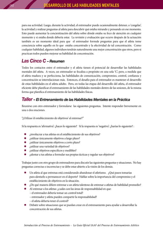 DESARROLLO DE LAS HABILIDADES MENTALES

182

para esa actividad. Luego, durante la actividad, el entrenador puede ocasionalmente detener, o ‘congelar’,
la actividad y realizar preguntas al atleta para descubrir qué estaba mirando y pensando en ese momento.
Esto puede aumentar la concientización del atleta sobre dónde estaba su foco de atención en cualquier
momento y si estaba donde debería estar. La revisión y evaluación que ocurre después de la actuación
también es un momento ideal para que el entrenador formule preguntas para que el atleta tome
consciencia sobre aquello en lo que estaba concentrado y la efectividad de tal concentración. Como
cualquier habilidad, algunos individuos tendrán naturalmente una mejor concentración que otros, pero si
practican todos pueden mejorar su habilidad de concentración.

Las Cinco C – Resumen
Todos los contactos entre el entrenador y el atleta tienen el potencial de desarrollar las habilidades
mentales del atleta. A veces, un entrenador se focaliza a propósito en una sola ‘C’, pero, a medida que
el atleta madura y se perfecciona, las habilidades de comunicación, compromiso, control, confianza y
concentración se interrelacionan más. Entonces, el desafío para el entrenador es mantener el desarrollo
de estas habilidades en el atleta adulto. Pero, en todas las etapas del desarrollo del atleta, el entrenador
eficiente debe planificar el entrenamiento de las habilidades mentales dentro de las sesiones, de la misma
forma que planifica el entrenamiento de las habilidades físicas.

Taller – El Entrenamiento de las Habilidades Mentales en la Práctica
Reunirse con otro entrenador y formularse las siguientes preguntas. Intente responder brevemente en
una o dos oraciones.
“¿Utilizas ‘el establecimiento de objetivos’ al entrenar?”
Si la respuesta es ‘afirmativa’: ¿haces lo siguiente? Si la respuesta es ‘negativa’: ¿harías lo siguiente? :
zz
zz
zz
zz
zz
zz

¿involucrar a tus atletas en el establecimiento de sus objetivos?
¿utilizar únicamente objetivos a largo plazo?
¿utilizar únicamente objetivos a corto plazo?
¿utilizar una variedad de objetivos?
¿utilizar objetivos específicos y medibles?
¿alentar a tus atletas a formular sus propias tácticas y regular sus objetivos?

Trabajar junto con otro grupo de entrenadores para discutir las siguientes preguntas y situaciones. No hay
preguntas correctas o incorrectas y se debe estar abierto a la visión de los demás.
zz Un atleta al que entrenas está considerando abandonar el atletismo. ¿Qué pasos tomarías
para alentarlo a permanecer en el deporte? Hablar sobre la importancia del compromiso y el
establecimiento de objetivos en la situación.
zz ¿De qué manera difiere entrenar a un atleta talentoso de entrenar a atletas de habilidad promedio?
zz 	 l entrenar a los atletas: ¿cuáles son las áreas de responsabilidad en que:
A
	
– el entrenador debería tomar un control total?
	
– entrenador y atleta pueden compartir la responsabilidad?
	
– el atleta debería tener el control?
zz Debatir sobre situaciones que se puedan crear en el entrenamiento para ayudar a desarrollar la
concentración de sus atletas.

Introducción al Proceso de Entrenamiento - La Guía Oficial IAAF del Proceso de Entrenamiento Atlético

 