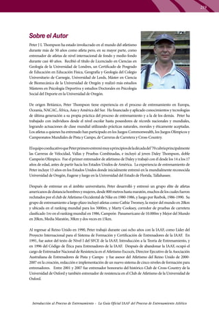 219

Sobre el Autor
Peter J L Thompson ha estado involucrado en el mundo del atletismo
durante más de 50 años como atleta pero, en su mayor parte, como
entrenador de atletas de nivel internacional de fondo y medio fondo
durante casi 40 años. Recibió el título de Licenciado en Ciencias en
Geología de la Universidad de Londres, un Certificado de Posgrado
de Educación en Educación Física, Geografía y Geología del Colegio
Universitario de Carnegie, Universidad de Leeds, Máster en Ciencia
de Biomecánica de la Universidad de Oregón y realizó más estudios
Másteres en Psicología Deportiva y estudios Doctorales en Psicología
Social del Deporte en la Universidad de Oregón.
De origen Británico, Peter Thompson tiene experiencia en el proceso de entrenamiento en Europa,
Oceanía, NACAC, África, Asia y América del Sur. Ha financiado y aplicado conocimientos y tecnologías
de última generación a su propia práctica del proceso de entrenamiento y a la de los demás. Peter ha
trabajado con individuos desde el nivel escolar hasta poseedores de récords nacionales y mundiales,
logrando actuaciones de clase mundial utilizando prácticas naturales, morales y éticamente aceptadas.
Los atletas a quienes ha entrenado han participado en los Juegos Commonwealth, los Juegos Olímpicos y
Campeonatos Mundiales de Pista y Campo, de Carreras de Carretera y Cross-Country.
El equipo coeducativo que Peter primero entrenó muy a principios de la década del ’70 cubría principalmente
las Carreras de Velocidad, Vallas y Pruebas Combinadas, e incluyó al joven Daley Thompson, doble
Campeón Olímpico. Fue el primer entrenador de atletismo de Daley y trabajó con él desde los 14 a los 17
años de edad, antes de partir hacia los Estados Unidos de América. La experiencia de entrenamiento de
Peter incluye 13 años en los Estados Unidos donde inicialmente entrenó en la mundialmente reconocida
Universidad de Oregón, Eugene y luego en la Universidad del Estado de Florida, Tallahassee.
Después de entrenar en el ámbito universitario, Peter desarrolló y entrenó un grupo elite de atletas
americanos de distancia hombres y mujeres, desde 800 metros hasta maratón, muchos de los cuales fueron
reclutados por el club de Atletismo Occidental de Nike en 1980-1986, y luego por Reebok, 1986-1990. Su
grupo de entrenamiento a largo plazo incluyó atletas como Cathie Twomey, la mejor del mundo en 20km
y ubicada en el ranking mundial para los 5000m, y Marty Cooksey, corredor de pruebas de carretera
clasificado 1ro en el ranking mundial en 1986, Campeón Panamericano de 10.000m y Mejor del Mundo
en 20km, Media Maratón, 30km y dos veces en 15km.
Al regresar al Reino Unido en 1990, Peter trabajó durante casi ocho años con la IAAF, como Líder del
Proyecto Internacional para el Sistema de Formación y Certificación de Entrenadores de la IAAF. En
1991, fue autor del texto de Nivel I del SFCE de la IAAF, Introducción a la Teoría de Entrenamiento, y
en 1996 del Código de Ética para Entrenadores de la IAAF. Después de abandonar la IAAF, ocupó el
cargo de Entrenador Nacional de Resistencia en el Atletismo Escocés, Director Ejecutivo de la Asociación
Australiana de Entrenadores de Pista y Campo y fue asesor del Atletismo del Reino Unido de 20002007 en la creación, redacción e implementación de un nuevo sistema de cinco niveles de formación para
entrenadores. Entre 2001 y 2007 fue entrenador honorario del histórico Club de Cross-Country de la
Universidad de Oxford y también entrenador de resistencia en el Club de Atletismo de la Universidad de
Oxford.

Introducción al Proceso de Entrenamiento - La Guía Oficial IAAF del Proceso de Entrenamiento Atlético

 