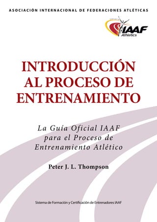 A S O C I A C I Ó N I N T E R N A C I O N A L D E F E D E R A C I O N E S AT L É T I C A S

IntroducCiÓn
al PROCESO DE
entrenamiento
L a Guía O f icial IAAF
para el Proces o de
Entrenamiento Atlético
Peter J. L. Thompson

Sistema de Formación y Certificación de Entrenadores IAAF

 