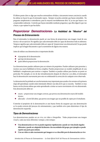 22

DESARROLLO DE LAS HABILIDADES DEL PROCESO DE ENTRENAMIENTO

El último punto clave es algo que muchos entrenadores olvidan y únicamente toman conciencia cuando
los atletas no hacen lo que el entrenador espera. Siempre recuerda controlar que hayan entendido. No
preguntes simplemente si entendieron, pues la mayoría inevitablemente dirá: ‘sí’, ya sea que hayan o no
comprendido realmente. Controla que hayan entendido mediante preguntas y que ellos digan lo que van
a hacer, o que repitan lo que has dicho.

Proporcionar Demostraciones–

La Habilidad de “Mostrar” del

Proceso de Entrenamiento
Para el entrenador, la demostración puede ser una forma de proporcionar una imagen visual de una
técnica o de un ejercicio. No significa que cada entrenador deba ser capaz de demostrar todo en atletismo.
Tampoco significa que cada entrenador deba ser capaz de “proporcionar una demostración”, lo que puede
implicar que la hagan físicamente o que la suministren de alguna otra manera.
Antes de utilizar una demostración es importante decidir:
zz el propósito de la demostración
zz qué tipo de demostración
zz quién debería proporcionar la demostración
Las demostraciones pueden utilizarse para un número de propósitos. Pueden utilizarse para presentar y
mostrar una nueva habilidad en forma completa. Pueden proporcionar un modelo simplificado de una
habilidad o simplemente para motivar o inspirar. También se pueden utilizar para ilustrar un punto en
particular. Por ejemplo, en vez de dar retroalimentación después de observar a un atleta, el entrenador
hace la demostración nuevamente pero esta vez enfatizando la corrección de cualquier error observado.
La demostración ha probado ser una herramienta muy importante para ayudar a los novatos en la primera
etapa del aprendizaje cuando están intentando obtener una idea de lo que se necesita. También es muy
buena con los jóvenes atletas que están aprendiendo a imitar un nuevo movimiento si lo ven demostrado.
Esta demostración debe ser:
zz exacta – proporcionar una imagen correcta, que provea una demostración exacta del modelo
técnico
zz adecuada – al nivel del atleta, que provea una imagen que sea posible de copiar por el estudiante.
Controlar el propósito de la demostración es una buena forma de asegurar que una demostración
es la ayuda correcta del proceso de entrenamiento y que también sirve para determinar el tipo de
demostración requerida.

Tipos de Demostraciones
Las demostraciones pueden ser en vivo, en vídeo o fotografías. Todas proporcionan una imagen
visual y cada una tiene diferentes ventajas y desventajas:
zz Una demostración en vivo se puede organizar rápidamente y puede ser vista desde ángulos
diferentes y puede ser adaptada fácilmente a las necesidades del grupo, por ejemplo se puede
repetir una parte para énfasis.
zz Con un vídeo se sabe exactamente qué imagen se va a describir pero la demostración en vivo
Introducción al Proceso de Entrenamiento - La Guía Oficial IAAF del Proceso de Entrenamiento Atlético

 