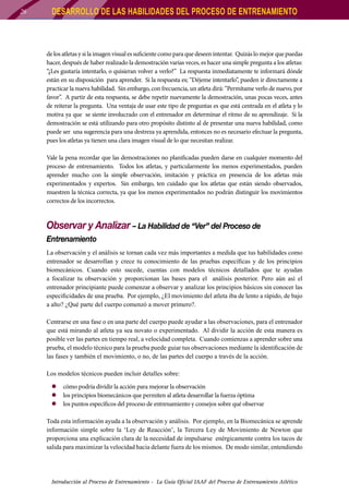 26

DESARROLLO DE LAS HABILIDADES DEL PROCESO DE ENTRENAMIENTO

de los atletas y si la imagen visual es suficiente como para que deseen intentar. Quizás lo mejor que puedas
hacer, después de haber realizado la demostración varias veces, es hacer una simple pregunta a los atletas:
“¿Les gustaría intentarlo, o quisieran volver a verlo?” La respuesta inmediatamente te informará dónde
están en su disposición para aprender. Si la respuesta es; “Déjeme intentarlo”, pueden ir directamente a
practicar la nueva habilidad. Sin embargo, con frecuencia, un atleta dirá: “Permítame verlo de nuevo, por
favor”. A partir de esta respuesta, se debe repetir nuevamente la demostración, unas pocas veces, antes
de reiterar la pregunta. Una ventaja de usar este tipo de preguntas es que está centrada en el atleta y lo
motiva ya que se siente involucrado con el entrenador en determinar el ritmo de su aprendizaje. Si la
demostración se está utilizando para otro propósito distinto al de presentar una nueva habilidad, como
puede ser una sugerencia para una destreza ya aprendida, entonces no es necesario efectuar la pregunta,
pues los atletas ya tienen una clara imagen visual de lo que necesitan realizar.
Vale la pena recordar que las demostraciones no planificadas pueden darse en cualquier momento del
proceso de entrenamiento. Todos los atletas, y particularmente los menos experimentados, pueden
aprender mucho con la simple observación, imitación y práctica en presencia de los atletas más
experimentados y expertos. Sin embargo, ten cuidado que los atletas que están siendo observados,
muestren la técnica correcta, ya que los menos experimentados no podrán distinguir los movimientos
correctos de los incorrectos.

Observar y Analizar – La Habilidad de “Ver” del Proceso de
Entrenamiento
La observación y el análisis se tornan cada vez más importantes a medida que tus habilidades como
entrenador se desarrollan y crece tu conocimiento de las pruebas específicas y de los principios
biomecánicos. Cuando esto sucede, cuentas con modelos técnicos detallados que te ayudan
a focalizar tu observación y proporcionan las bases para el análisis posterior. Pero aún así el
entrenador principiante puede comenzar a observar y analizar los principios básicos sin conocer las
especificidades de una prueba. Por ejemplo, ¿El movimiento del atleta iba de lento a rápido, de bajo
a alto? ¿Qué parte del cuerpo comenzó a mover primero?.
Centrarse en una fase o en una parte del cuerpo puede ayudar a las observaciones, para el entrenador
que está mirando al atleta ya sea novato o experimentado. Al dividir la acción de esta manera es
posible ver las partes en tiempo real, a velocidad completa. Cuando comienzas a aprender sobre una
prueba, el modelo técnico para la prueba puede guiar tus observaciones mediante la identificación de
las fases y también el movimiento, o no, de las partes del cuerpo a través de la acción.
Los modelos técnicos pueden incluir detalles sobre:
zz cómo podría dividir la acción para mejorar la observación
zz los principios biomecánicos que permiten al atleta desarrollar la fuerza óptima
zz los puntos específicos del proceso de entrenamiento y consejos sobre qué observar
Toda esta información ayuda a la observación y análisis. Por ejemplo, en la Biomecánica se aprende
información simple sobre la ‘Ley de Reacción’, la Tercera Ley de Movimiento de Newton que
proporciona una explicación clara de la necesidad de impulsarse enérgicamente contra los tacos de
salida para maximizar la velocidad hacia delante fuera de los mismos. De modo similar, entendiendo

Introducción al Proceso de Entrenamiento - La Guía Oficial IAAF del Proceso de Entrenamiento Atlético

 