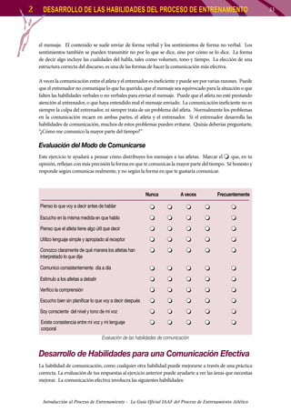 2

DESARROLLO DE LAS HABILIDADES DEL PROCESO DE ENTRENAMIENTO

el mensaje. El contenido se suele enviar de forma verbal y los sentimientos de forma no verbal. Los
sentimientos también se pueden transmitir no por lo que se dice, sino por cómo se lo dice. La forma
de decir algo incluye las cualidades del habla, tales como volumen, tono y tiempo. La elección de una
estructura correcta del discurso, es una de las formas de hacer la comunicación más efectiva.
A veces la comunicación entre el atleta y el entrenador es ineficiente y puede ser por varias razones. Puede
que el entrenador no comunique lo que ha querido, que el mensaje sea equivocado para la situación o que
falten las habilidades verbales o no verbales para enviar el mensaje. Puede que el atleta no esté prestando
atención al entrenador, o que haya entendido mal el mensaje enviado. La comunicación ineficiente no es
siempre la culpa del entrenador, ni siempre trata de un problema del atleta. Normalmente los problemas
en la comunicación recaen en ambas partes, el atleta y el entrenador. Si el entrenador desarrolla las
habilidades de comunicación, muchos de estos problemas pueden evitarse. Quizás deberías preguntarte,
“¿Cómo me comunico la mayor parte del tiempo?”

Evaluación del Modo de Comunicarse
Este ejercicio te ayudará a pensar cómo distribuyes los mensajes a tus atletas. Marcar el
que, en tu
opinión, reflejan con más precisión la forma en que te comunicas la mayor parte del tiempo. Sé honesto y
responde según comunicas realmente, y no según la forma en que te gustaría comunicar.

Nunca

A veces

Frecuentemente

Pienso lo que voy a decir antes de hablar
Escucho en la misma medida en que hablo
Pienso que el atleta tiene algo útil que decir
Utilizo lenguaje simple y apropiado al receptor
Conozco claramente de qué manera los atletas han
interpretado lo que dije
Comunico consistentemente día a día
Estimulo a los atletas a debatir
Verifico la comprensión
Escucho bien sin planificar lo que voy a decir después
Soy consciente del nivel y tono de mi voz
Existe consistencia entre mi voz y mi lenguaje
corporal
Evaluación de las habilidades de comunicación

Desarrollo de Habilidades para una Comunicación Efectiva
La habilidad de comunicación, como cualquier otra habilidad puede mejorarse a través de una práctica
correcta. La evaluación de tus respuestas al ejercicio anterior puede ayudarte a ver las áreas que necesitas
mejorar. La comunicación efectiva involucra las siguientes habilidades:

Introducción al Proceso de Entrenamiento - La Guía Oficial IAAF del Proceso de Entrenamiento Atlético

33

 