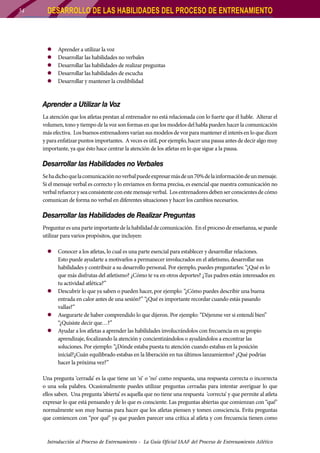 34

DESARROLLO DE LAS HABILIDADES DEL PROCESO DE ENTRENAMIENTO

zz
zz
zz
zz
zz

Aprender a utilizar la voz
Desarrollar las habilidades no verbales
Desarrollar las habilidades de realizar preguntas
D
	 esarrollar las habilidades de escucha
Desarrollar y mantener la credibilidad

Aprender a Utilizar la Voz
La atención que los atletas prestan al entrenador no está relacionada con lo fuerte que él hable. Alterar el
volumen, tono y tiempo de la voz son formas en que los modelos del habla pueden hacer la comunicación
más efectiva. Los buenos entrenadores varían sus modelos de voz para mantener el interés en lo que dicen
y para enfatizar puntos importantes. A veces es útil, por ejemplo, hacer una pausa antes de decir algo muy
importante, ya que ésto hace centrar la atención de los atletas en lo que sigue a la pausa.

Desarrollar las Habilidades no Verbales
Se ha dicho que la comunicación no verbal puede expresar más de un 70% de la información de un mensaje.
Si el mensaje verbal es correcto y lo enviamos en forma precisa, es esencial que nuestra comunicación no
verbal refuerce y sea consistente con este mensaje verbal. Los entrenadores deben ser conscientes de cómo
comunican de forma no verbal en diferentes situaciones y hacer los cambios necesarios.

Desarrollar las Habilidades de Realizar Preguntas
Preguntar es una parte importante de la habilidad de comunicación. En el proceso de enseñanza, se puede
utilizar para varios propósitos, que incluyen:
zz Conocer a los atletas, lo cual es una parte esencial para establecer y desarrollar relaciones.
Esto puede ayudarte a motivarlos a permanecer involucrados en el atletismo, desarrollar sus
habilidades y contribuir a su desarrollo personal. Por ejemplo, puedes preguntarles: “¿Qué es lo
que más disfrutas del atletismo? ¿Cómo te va en otros deportes? ¿Tus padres están interesados en
tu actividad atlética?”
zz Descubrir lo que ya saben o pueden hacer, por ejemplo: “¿Cómo puedes describir una buena
entrada en calor antes de una sesión?” “¿Qué es importante recordar cuando estás pasando
vallas?”
zz Asegurarte de haber comprendido lo que dijeron. Por ejemplo: “Déjenme ver si entendí bien”
“¿Quisiste decir que…?”
zz Ayudar a los atletas a aprender las habilidades involucrándolos con frecuencia en su propio
aprendizaje, focalizando la atención y concientizándolos o ayudándolos a encontrar las
soluciones. Por ejemplo: “¿Dónde estaba puesta tu atención cuando estabas en la posición
inicial?¿Cuán equilibrado estabas en la liberación en tus últimos lanzamientos? ¿Qué podrías
hacer la próxima vez?”
Una pregunta ‘cerrada’ es la que tiene un ‘si’ o ‘no’ como respuesta, una respuesta correcta o incorrecta
o una sola palabra. Ocasionalmente puedes utilizar preguntas cerradas para intentar averiguar lo que
ellos saben. Una pregunta ‘abierta’ es aquella que no tiene una respuesta ‘correcta’ y que permite al atleta
expresar lo que está pensando y de lo que es consciente. Las preguntas abiertas que comienzan con “qué”
normalmente son muy buenas para hacer que los atletas piensen y tomen consciencia. Evita preguntas
que comiencen con “por qué” ya que pueden parecer una crítica al atleta y con frecuencia tienen como

Introducción al Proceso de Entrenamiento - La Guía Oficial IAAF del Proceso de Entrenamiento Atlético

 