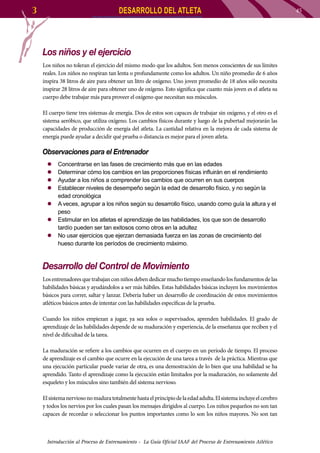 3

DESARROLLO DEL ATLETA

Los niños y el ejercicio
Los niños no toleran el ejercicio del mismo modo que los adultos. Son menos conscientes de sus límites
reales. Los niños no respiran tan lenta o profundamente como los adultos. Un niño promedio de 6 años
inspira 38 litros de aire para obtener un litro de oxígeno. Uno joven promedio de 18 años sólo necesita
inspirar 28 litros de aire para obtener uno de oxígeno. Esto significa que cuanto más joven es el atleta su
cuerpo debe trabajar más para proveer el oxígeno que necesitan sus músculos.
El cuerpo tiene tres sistemas de energía. Dos de estos son capaces de trabajar sin oxígeno, y el otro es el
sistema aeróbico, que utiliza oxígeno. Los cambios físicos durante y luego de la pubertad mejorarán las
capacidades de producción de energía del atleta. La cantidad relativa en la mejora de cada sistema de
energía puede ayudar a decidir qué prueba o distancia es mejor para el joven atleta.

Observaciones para el Entrenador
Concentrarse en las fases de crecimiento más que en las edades
Determinar cómo los cambios en las proporciones físicas influirán en el rendimiento
Ayudar a los niños a comprender los cambios que ocurren en sus cuerpos
Establecer niveles de desempeño según la edad de desarrollo físico, y no según la
edad cronológica
zz A veces, agrupar a los niños según su desarrollo físico, usando como guía la altura y el
peso
zz Estimular en los atletas el aprendizaje de las habilidades, los que son de desarrollo
tardío pueden ser tan exitosos como otros en la adultez
zz No usar ejercicios que ejerzan demasiada fuerza en las zonas de crecimiento del
hueso durante los períodos de crecimiento máximo.
zz
zz
zz
zz

Desarrollo del Control de Movimiento
Los entrenadores que trabajan con niños deben dedicar mucho tiempo enseñando los fundamentos de las
habilidades básicas y ayudándolos a ser más hábiles. Estas habilidades básicas incluyen los movimientos
básicos para correr, saltar y lanzar. Debería haber un desarrollo de coordinación de estos movimientos
atléticos básicos antes de intentar con las habilidades específicas de la prueba.
Cuando los niños empiezan a jugar, ya sea solos o supervisados, aprenden habilidades. El grado de
aprendizaje de las habilidades depende de su maduración y experiencia, de la enseñanza que reciben y el
nivel de dificultad de la tarea.
La maduración se refiere a los cambios que ocurren en el cuerpo en un período de tiempo. El proceso
de aprendizaje es el cambio que ocurre en la ejecución de una tarea a través de la práctica. Mientras que
una ejecución particular puede variar de otra, es una demostración de lo bien que una habilidad se ha
aprendido. Tanto el aprendizaje como la ejecución están limitados por la maduración, no solamente del
esqueleto y los músculos sino también del sistema nervioso.
El sistema nervioso no madura totalmente hasta el principio de la edad adulta. El sistema incluye el cerebro
y todos los nervios por los cuales pasan los mensajes dirigidos al cuerpo. Los niños pequeños no son tan
capaces de recordar o seleccionar los puntos importantes como lo son los niños mayores. No son tan

Introducción al Proceso de Entrenamiento - La Guía Oficial IAAF del Proceso de Entrenamiento Atlético

45

 