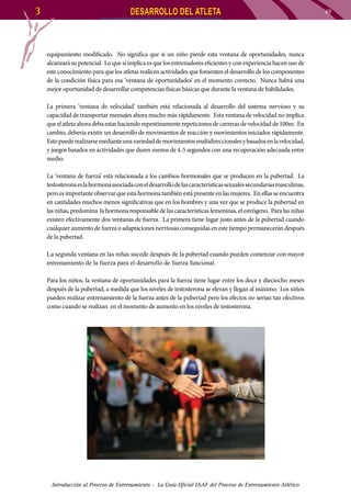 3

DESARROLLO DEL ATLETA

equipamiento modificado. No significa que si un niño pierde esta ventana de oportunidades, nunca
alcanzará su potencial. Lo que sí implica es que los entrenadores eficientes y con experiencia hacen uso de
este conocimiento para que los atletas realicen actividades que fomenten el desarrollo de los componentes
de la condición física para esa ‘ventana de oportunidades’ en el momento correcto. Nunca habrá una
mejor oportunidad de desarrollar competencias físicas básicas que durante la ventana de habilidades.
La primera ‘ventana de velocidad’ también está relacionada al desarrollo del sistema nervioso y su
capacidad de transportar mensajes ahora mucho más rápidamente. Esta ventana de velocidad no implica
que el atleta ahora deba estar haciendo repentinamente repeticiones de carreras de velocidad de 100m. En
cambio, debería existir un desarrollo de movimientos de reacción y movimientos iniciados rápidamente.
Esto puede realizarse mediante una variedad de movimientos multidireccionales y basados en la velocidad,
y juegos basados en actividades que duren menos de 4-5 segundos con una recuperación adecuada entre
medio.
La ‘ventana de fuerza’ está relacionada a los cambios hormonales que se producen en la pubertad. La
testosterona es la hormona asociada con el desarrollo de las características sexuales secundarias masculinas,
pero es importante observar que esta hormona también está presente en las mujeres. En ellas se encuentra
en cantidades muchos menos significativas que en los hombres y una vez que se produce la pubertad en
las niñas, predomina la hormona responsable de las características femeninas, el estrógeno. Para las niñas
existen efectivamente dos ventanas de fuerza. La primera tiene lugar justo antes de la pubertad cuando
cualquier aumento de fuerza o adaptaciones nerviosas conseguidas en este tiempo permanecerán después
de la pubertad.
La segunda ventana en las niñas sucede después de la pubertad cuando pueden comenzar con mayor
entrenamiento de la fuerza para el desarrollo de fuerza funcional.
Para los niños, la ventana de oportunidades para la fuerza tiene lugar entre los doce y dieciocho meses
después de la pubertad, a medida que los niveles de testosterona se elevan y llegan al máximo. Los niños
pueden realizar entrenamiento de la fuerza antes de la pubertad pero los efectos no serían tan efectivos
como cuando se realizan en el momento de aumento en los niveles de testosterona.

Introducción al Proceso de Entrenamiento - La Guía Oficial IAAF del Proceso de Entrenamiento Atlético

49

 