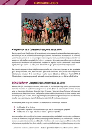 54

DESARROLLO DEL ATLETA

Comprensión de la Competencia por parte de los Niños
La comprensión que el adulto tiene de la competencia no es muy significativa para los niños más pequeños.
Entre los 4 y 6 años de edad los niños intentan ganar premios, pero ésto no es la competencia en el sentido
de ser “mejor que otro”. Es un concurso para una recompensa limitada que solamente pueden recibir los
ganadores. A la edad aproximada de 6 o 7 años ya son capaces de compararse con los otros, y comienza a
aparecer una comprensión más madura de la competencia. Según el nivel de comprensión y las personas
significativas que rodean a los niños, varía el momento en que aprenden a realizar comparaciones.
Las competencias de atletismo oficialmente organizadas con reglamentos rigurosos no son apropiadas
para la mayoría de los niños, hasta una edad aproximada de 12 años. Esto se debe a su comprensión
relativamente inmadura de la competencia y de las causas del éxito y del fracaso. Para la IAAF el
Miniatletismo es tanto un programa de actividades como también una etapa en el desarrollo del atleta.

Miniatletismo - Adaptación del Atletismo para los Niños
Hemos visto que los niños son diferentes a los adultos en muchos aspectos y que no son simplemente
versiones pequeñas de sus hermanos mayores o los padres. Niños de la misma edad también pueden
estar en etapas muy distintas del desarrollo físico. El tamaño y las proporciones físicas del niño cambian
constantemente. Es posible cambiar o adaptar las técnicas y los implementos del atletismo para que sean
más apropiados para los niños. Esto es importante porque las primeras experiencias del niño en el atletismo
muchas veces determinarán cuanto lo disfruten y su decisión de continuar entrenando.
El entrenador puede adaptar el atletismo a las necesidades de los niños por medio de:
zz Modificación de las técnicas
zz Adaptación e improvisación de implementos que sean de tamaño y peso apropiado
zz Modificación de las reglas para ayudar al niño a aprender y ejecutar.
Los entrenadores deben modificar las técnicas para satisfacer las necesidades de los niños. Los cambios que
ocurren en la forma del cuerpo y la diferencia entre proporciones del adulto y del niño influyen y limitan la
manera en que los niños ejecutan las habilidades. No sólo son más pequeños que los adultos, sino también
relativamente más débiles. Esto afecta cuándo y cómo enseñar las técnicas especificas. Consecuentemente
Introducción al Proceso de Entrenamiento - La Guía Oficial IAAF del Proceso de Entrenamiento Atlético

 