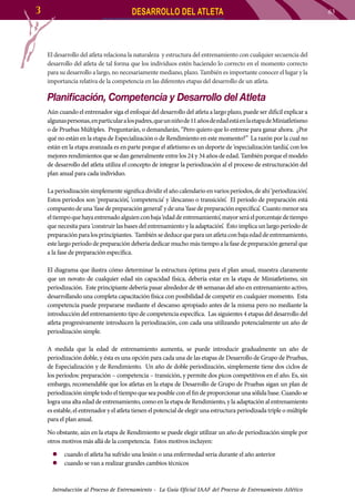 3

DESARROLLO DEL ATLETA

El desarrollo del atleta relaciona la naturaleza y estructura del entrenamiento con cualquier secuencia del
desarrollo del atleta de tal forma que los individuos estén haciendo lo correcto en el momento correcto
para su desarrollo a largo, no necesariamente mediano, plazo. También es importante conocer el lugar y la
importancia relativa de la competencia en las diferentes etapas del desarrollo de un atleta.

Planificación, Competencia y Desarrollo del Atleta
Aún cuando el entrenador siga el enfoque del desarrollo del atleta a largo plazo, puede ser difícil explicar a
algunas personas, en particular a los padres, que un niño de 11 años de edad está en la etapa de Miniatletismo
o de Pruebas Múltiples. Preguntarán, o demandarán, “Pero quiero que lo entrene para ganar ahora. ¿Por
qué no están en la etapa de Especialización o de Rendimiento en este momento?” La razón por la cual no
están en la etapa avanzada es en parte porque el atletismo es un deporte de ‘especialización tardía’, con los
mejores rendimientos que se dan generalmente entre los 24 y 34 años de edad. También porque el modelo
de desarrollo del atleta utiliza el concepto de integrar la periodización al el proceso de estructuración del
plan anual para cada individuo.
La periodización simplemente significa dividir el año calendario en varios períodos, de ahí ‘periodización’.
Estos períodos son ‘preparación’, ‘competencia’ y ‘descanso o transición’. El período de preparación está
compuesto de una ‘fase de preparación general’ y de una ‘fase de preparación específica’. Cuanto menor sea
el tiempo que haya entrenado alguien con baja ‘edad de entrenamiento’, mayor será el porcentaje de tiempo
que necesita para ‘construir las bases del entrenamiento y la adaptación’. Ésto implica un largo período de
preparación para los principiantes. También se deduce que para un atleta con baja edad de entrenamiento,
este largo período de preparación debería dedicar mucho más tiempo a la fase de preparación general que
a la fase de preparación específica.
El diagrama que ilustra cómo determinar la estructura óptima para el plan anual, muestra claramente
que un novato de cualquier edad sin capacidad física, debería estar en la etapa de Miniatletismo, sin
periodización. Este principiante debería pasar alrededor de 48 semanas del año en entrenamiento activo,
desarrollando una completa capacitación física con posibilidad de competir en cualquier momento. Esta
competencia puede prepararse mediante el descanso apropiado antes de la misma pero no mediante la
introducción del entrenamiento tipo de competencia específica. Las siguientes 4 etapas del desarrollo del
atleta progresivamente introducen la periodización, con cada una utilizando potencialmente un año de
periodización simple.
A medida que la edad de entrenamiento aumenta, se puede introducir gradualmente un año de
periodización doble, y ésta es una opción para cada una de las etapas de Desarrollo de Grupo de Pruebas,
de Especialización y de Rendimiento. Un año de doble periodización, simplemente tiene dos ciclos de
los períodos: preparación – competencia – transición, y permite dos picos competitivos en el año. Es, sin
embargo, recomendable que los atletas en la etapa de Desarrollo de Grupo de Pruebas sigan un plan de
periodización simple todo el tiempo que sea posible con el fin de proporcionar una sólida base. Cuando se
logra una alta edad de entrenamiento, como en la etapa de Rendimiento, y la adaptación al entrenamiento
es estable, el entrenador y el atleta tienen el potencial de elegir una estructura periodizada triple o múltiple
para el plan anual.
No obstante, aún en la etapa de Rendimiento se puede elegir utilizar un año de periodización simple por
otros motivos más allá de la competencia. Estos motivos incluyen:
zz cuando el atleta ha sufrido una lesión o una enfermedad seria durante el año anterior
zz cuando se van a realizar grandes cambios técnicos

Introducción al Proceso de Entrenamiento - La Guía Oficial IAAF del Proceso de Entrenamiento Atlético

63

 
