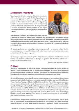 1

Mensaje del Presidente
Tengo el agrado de dar la bienvenida a la publicación de Introducción
al Proceso de Entrenamiento, la guía oficial IAAF para el proceso de
entrenamiento del atletismo. Estoy convencido que este libro, que
contiene las últimas interpretaciones de las ciencias deportivas y
la práctica del proceso de entrenamiento, tendrá un impacto muy
positivo en el desarrollo de los entrenadores. El enfoque innovador
y basado en la competencia presentado a través de estas páginas
traslada verdaderamente la teoría del proceso de entrenamiento a
la práctica.
Es evidente que el trabajo de entrenadores calificados es vital para
el desarrollo del atletismo en todos los países. También es claro que el entrenador que trabaja en escuelas,
clubes y otras organizaciones locales juega un papel clave en la identificación, motivación y desarrollo de
aquellos atletas que continúan disfrutando de una larga carrera atlética y logran su potencial. Por esta razón,
la formación de entrenadores ha sido un objetivo importante y permanente del Programa de Desarrollo de
la IAAF desde 1980.
Me gustaría agradecer al autor principal por su aporte experimentado y su minucioso trabajo. También
me gustaría agradecer a los especialistas y asesores de todo el mundo por su contribución a esta importante
publicación y a todo el programa en general.
Finalmente, por la presente, expreso mi gratitud al Departamento de Servicios a los Miembros como así
también a los disertantes y entrenadores del SFCE por sus aportes al éxito del Sistema de Formación y
Certificación de Entrenadores de la IAAF.
Lamine Diack, Presidente de la IAAF

Prólogo

Se ha dicho; “Estamos sobre los hombros de gigantes”. Esto quiere decir sobre los hombros de todos los
pioneros y líderes anteriores a nosotros. Yo, verdaderamente, estoy sobre los hombros de muchos gigantes
que han contribuido a que pueda escribir este libro. Estos ‘gigantes’ incluyen a entrenadores de atletismo,
entrenadores de otros deportes, académicos e investigadores y, no menos importante, atletas.
He tenido la buena suerte y el privilegio de entrar en contacto personal con un gran número de entrenadores
destacados. Están incluidos los primeros entrenadores nacionales británicos tales como John le Mesurier,
Dennis Watts, Ron Pickering, Wilf Paish, Frank Dick, Norman Brook y Tom McNab. Además comprenden
otros entrenadores del Reino Unido y de todo el mundo, como Jim Alford, Bill Bowerman, Frank Horwill, Elio
Locatelli, Bill Dellinger, Arthur Lydiard y Jack Daniels, quienes también proporcionaron ideas e inspiración.
Más recientemente, desde 2000 - 2007, trabajé con el Atletismo del Reino Unido en un nuevo sistema de
formación de entrenadores basado en la competencia. Durante este tiempo tuve la suerte de planificar, crear
y producir estratégicamente con los colegas: Mel Curds, Linda Low, Penny Crisfield, Jeremy Harries, Maggie
Still, Mike Johnston, Sarah McQuade y Clive Brewer. Sus observaciones fueron para mí una constante y
grata fuente de crecimiento y renovación.
Como entrenador, siempre intenté comprender por qué hago lo que hago cuando entreno. Pero, en primer
lugar, he experimentado de forma intuitiva en las sesiones de entrenamiento, en el deseo de no haber
producido perjuicio a los atletas, buscar los efectos inmediatos y a largo plazo. Después traté de encontrar
Introducción al Proceso de Entrenamiento - La Guía Oficial IAAF del Proceso de Entrenamiento Atlético

 