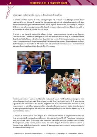 4

DESARROLLO DE LA CONDICIÓN FÍSICA

aplicarse para producir grandes mejoras en el rendimiento de los atletas.
El sistema de lactato es capaz de operar sin oxígeno pero está operando todo el tiempo, como lo hacen
cada uno de los tres sistemas de energía. Este sistema de energía está más enfatizado en ejercicios de altos
niveles de intensidad, pero esta alta intensidad puede impedir la eliminación de lactato y de partes de
ácido si no hay suficiente oxígeno disponible. Cuando opera sin oxígeno suficiente, el lactato y el ácido se
acumulan en las células de los músculos y la sangre.
El lactato es una fuente de combustible útil para el atleta y un entrenamiento correcto ayuda al cuerpo
tanto a usar como a eliminar el lactato pero el ácido es la principal causa de fatiga, lo cual eventualmente
desacelera al atleta. Cuanto más intenso sea el ejercicio, mayor será el ritmo de acumulación de ácido que
provoca mayores niveles de fatiga. Por ejemplo, el corredor de 400 acumulará altos niveles de ácido luego
de 35-40 segundos. El corredor de 800 metros corre más lentamente y acumula ácido a un ritmo menor,
logrando altos niveles luego de alrededor de 70 – 85 segundos.

Mientras estás sentado y leyendo este libro estás produciendo lactato y ácido y, al mismo tiempo, lo estás
utilizando y movilizando por todo el cuerpo pero no estás almacenando altos niveles de de la parte ácida
y por lo no eres consciente de este proceso. La producción de lactato dentro de los músculos se da a
cada momento en individuos saludables y bien oxigenados. Los entrenadores y atletas, sin embargo, no
se preocupan demasiado por el descanso como sí lo hacen por lo que ocurre durante el ejercicio y en la
recuperación del mismo.
El proceso de eliminación de ácido después de la actividad muy intensa es un proceso más lento que
el de reemplazo de la energía almacenada con el sistema anaeróbico ATP-CP. Puede tardar más de una
hora para que los niveles de lactato y ácido retornen a sus niveles previos al ejercicio. Las actividades
de recuperación, como caminar, carrera fácil o más activa después de esfuerzos intensos aceleran la
eliminación del ácido. Los primeros diez minutos de la recuperación activa producen la mayor reducción
en los niveles de lactato y ácido.
Introducción al Proceso de Entrenamiento - La Guía Oficial IAAF del Proceso de Entrenamiento Atlético

83

 