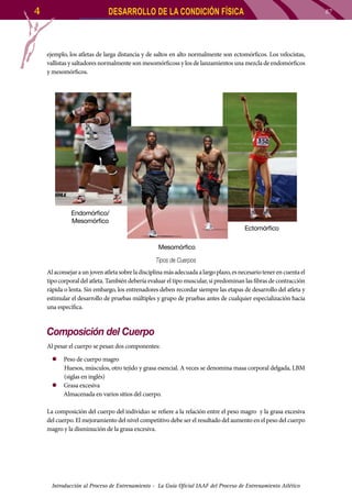 4

DESARROLLO DE LA CONDICIÓN FÍSICA

87

ejemplo, los atletas de larga distancia y de saltos en alto normalmente son ectomórficos. Los velocistas,
vallistas y saltadores normalmente son mesomórficoss y los de lanzamientos una mezcla de endomórficos
y mesomórficos.

Endomórfico/
Mesomórfico

Ectomórfico
Mesomórfico
Tipos de Cuerpos

Al aconsejar a un joven atleta sobre la disciplina más adecuada a largo plazo, es necesario tener en cuenta el
tipo corporal del atleta. También debería evaluar el tipo muscular, si predominan las fibras de contracción
rápida o lenta. Sin embargo, los entrenadores deben recordar siempre las etapas de desarrollo del atleta y
estimular el desarrollo de pruebas múltiples y grupo de pruebas antes de cualquier especialización hacia
una específica.

Composición del Cuerpo
Al pesar el cuerpo se pesan dos componentes:
zz Peso de cuerpo magro
Huesos, músculos, otro tejido y grasa esencial. A veces se denomina masa corporal delgada, LBM
(siglas en inglés)
zz 	 rasa excesiva
G
Almacenada en varios sitios del cuerpo.
La composición del cuerpo del individuo se refiere a la relación entre el peso magro y la grasa excesiva
del cuerpo. El mejoramiento del nivel competitivo debe ser el resultado del aumento en el peso del cuerpo
magro y la disminución de la grasa excesiva.

Introducción al Proceso de Entrenamiento - La Guía Oficial IAAF del Proceso de Entrenamiento Atlético

 