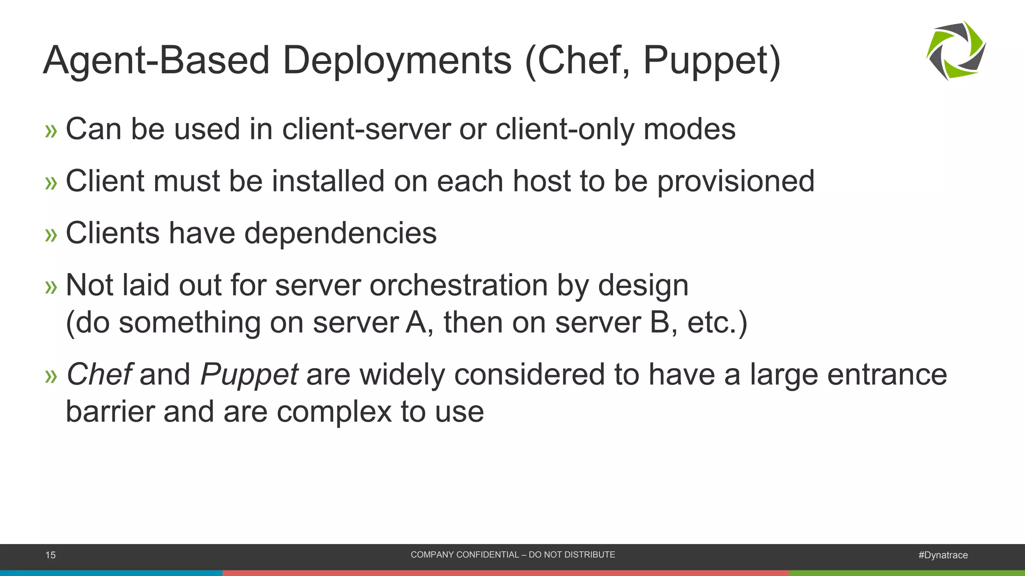 15 COMPANY CONFIDENTIAL – DO NOT DISTRIBUTE #Dynatrace
» Can be used in client-server or client-only modes
» Client must be installed on each host to be provisioned
» Clients have dependencies
» Not laid out for server orchestration by design
(do something on server A, then on server B, etc.)
» Chef and Puppet are widely considered to have a large entrance
barrier and are complex to use
Agent-Based Deployments (Chef, Puppet)
 