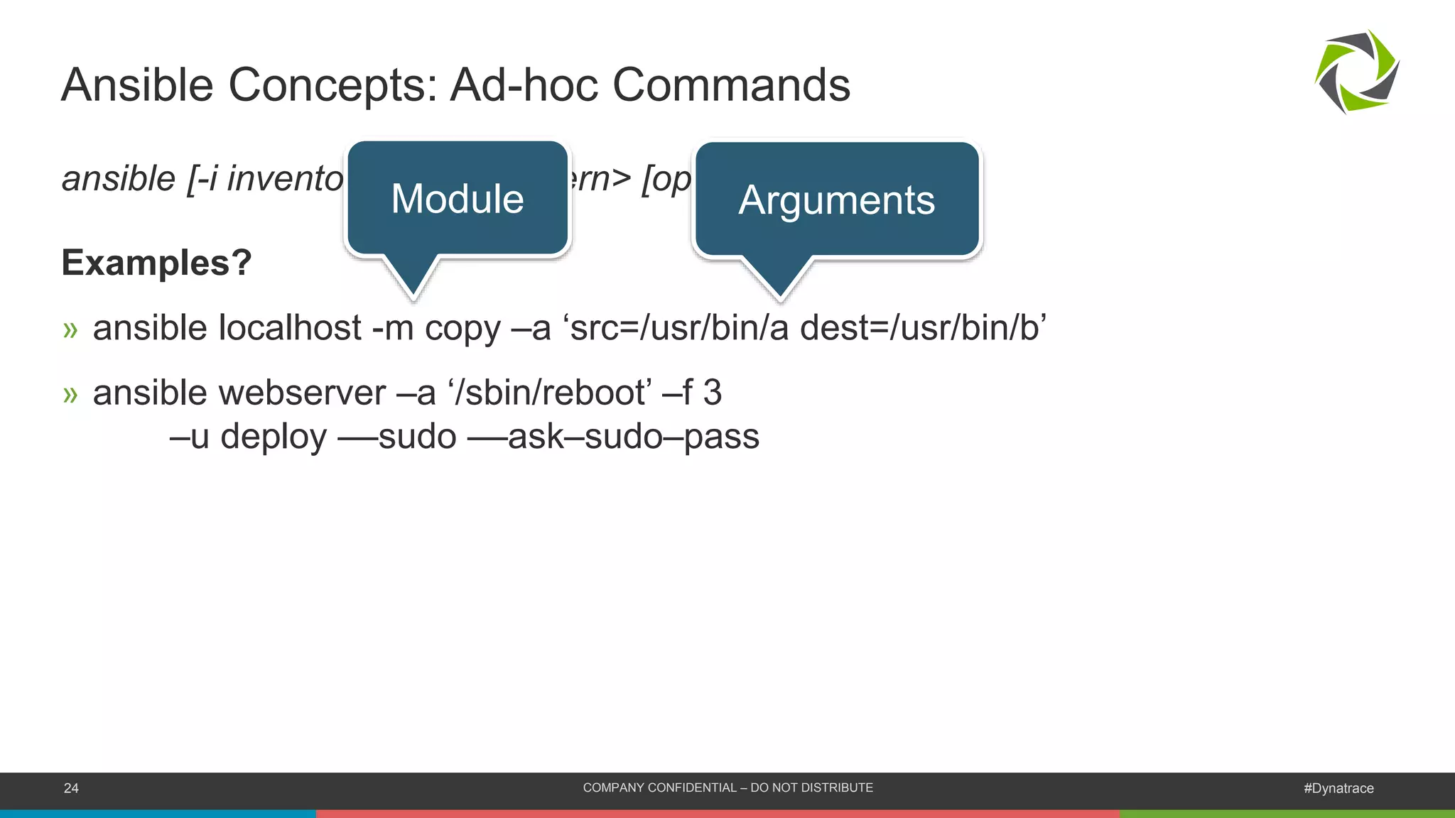 24 COMPANY CONFIDENTIAL – DO NOT DISTRIBUTE #Dynatrace
Ansible Concepts: Ad-hoc Commands
ansible [-i inventory] <host-pattern> [options]
Examples?
» ansible localhost -m copy –a ‘src=/usr/bin/a dest=/usr/bin/b’
» ansible webserver –a ‘/sbin/reboot’ –f 3
–u deploy ––sudo ––ask–sudo–pass
Module Arguments
 