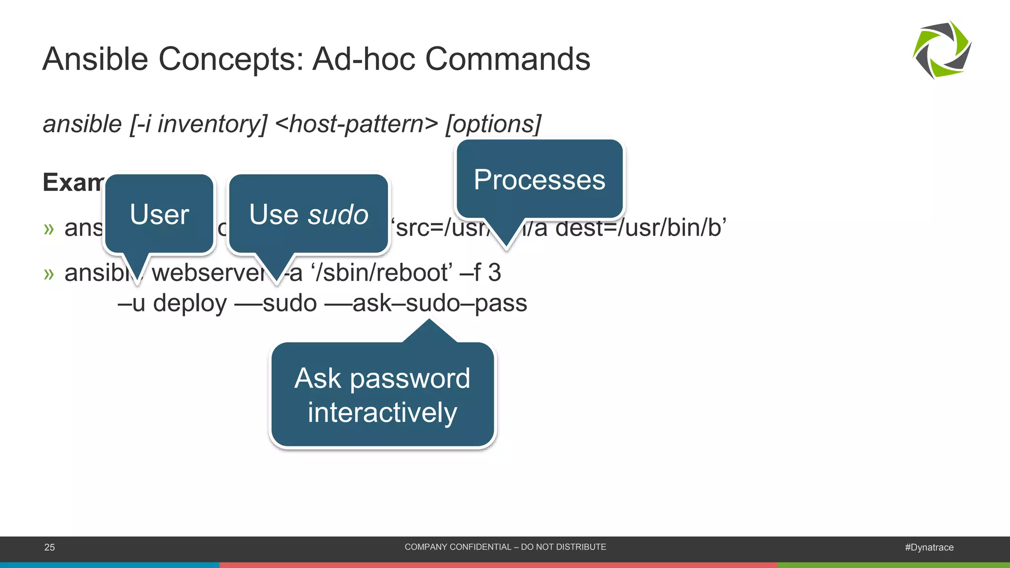 25 COMPANY CONFIDENTIAL – DO NOT DISTRIBUTE #Dynatrace
Ansible Concepts: Ad-hoc Commands
ansible [-i inventory] <host-pattern> [options]
Examples?
» ansible localhost -m copy –a ‘src=/usr/bin/a dest=/usr/bin/b’
» ansible webserver –a ‘/sbin/reboot’ –f 3
–u deploy ––sudo ––ask–sudo–pass
Processes
User Use sudo
Ask password
interactively
 