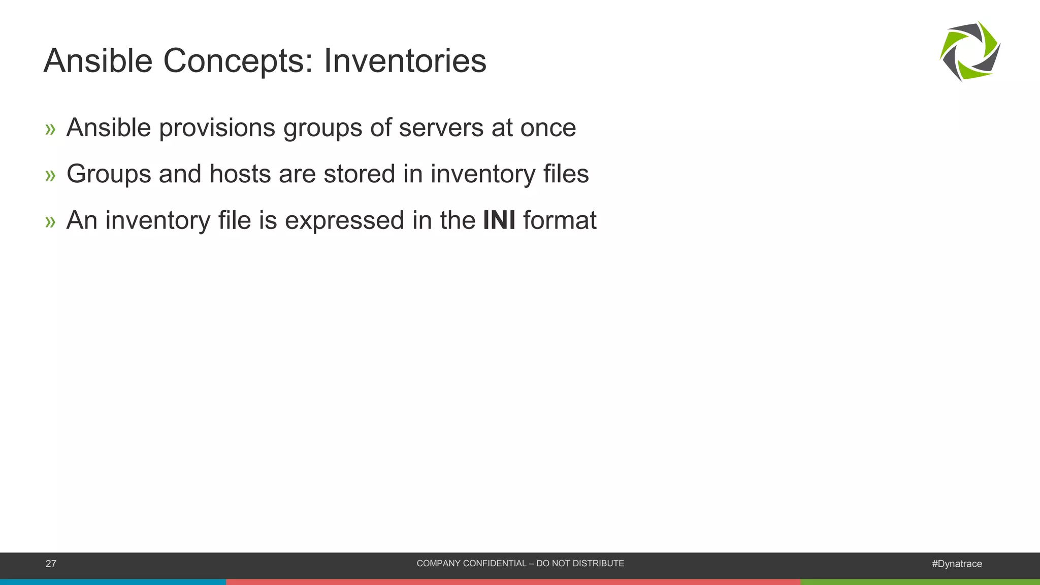 27 COMPANY CONFIDENTIAL – DO NOT DISTRIBUTE #Dynatrace
Ansible Concepts: Inventories
» Ansible provisions groups of servers at once
» Groups and hosts are stored in inventory files
» An inventory file is expressed in the INI format
 