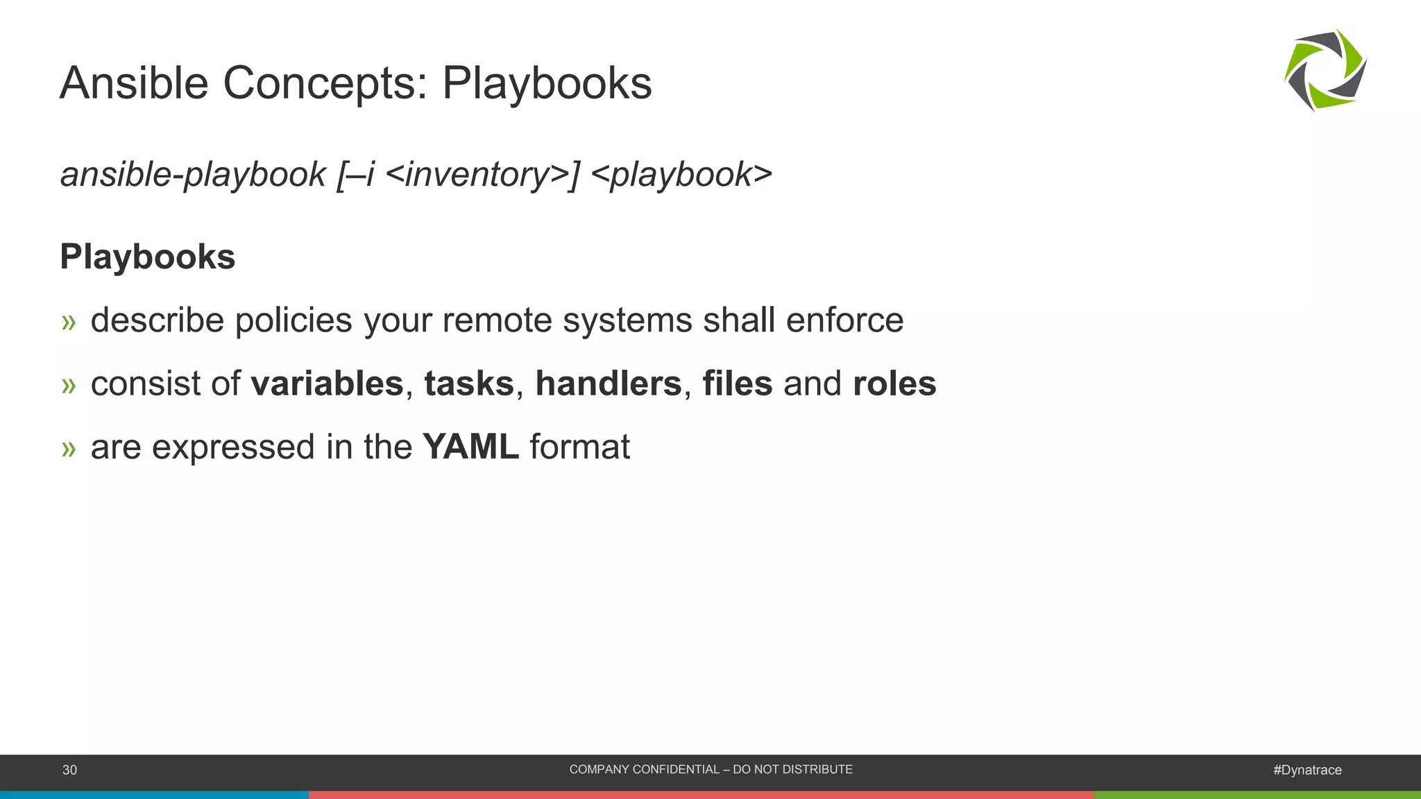 30 COMPANY CONFIDENTIAL – DO NOT DISTRIBUTE #Dynatrace
Ansible Concepts: Playbooks
ansible-playbook [–i <inventory>] <playbook>
Playbooks
» describe policies your remote systems shall enforce
» consist of variables, tasks, handlers, files and roles
» are expressed in the YAML format
 