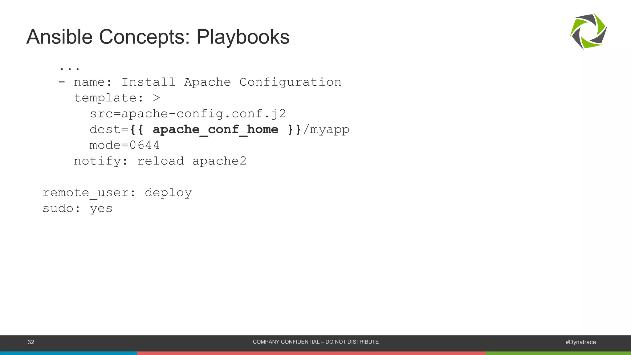 32 COMPANY CONFIDENTIAL – DO NOT DISTRIBUTE #Dynatrace
...
- name: Install Apache Configuration
template: >
src=apache-config.conf.j2
dest={{ apache_conf_home }}/myapp
mode=0644
notify: reload apache2
remote_user: deploy
sudo: yes
Ansible Concepts: Playbooks
 
