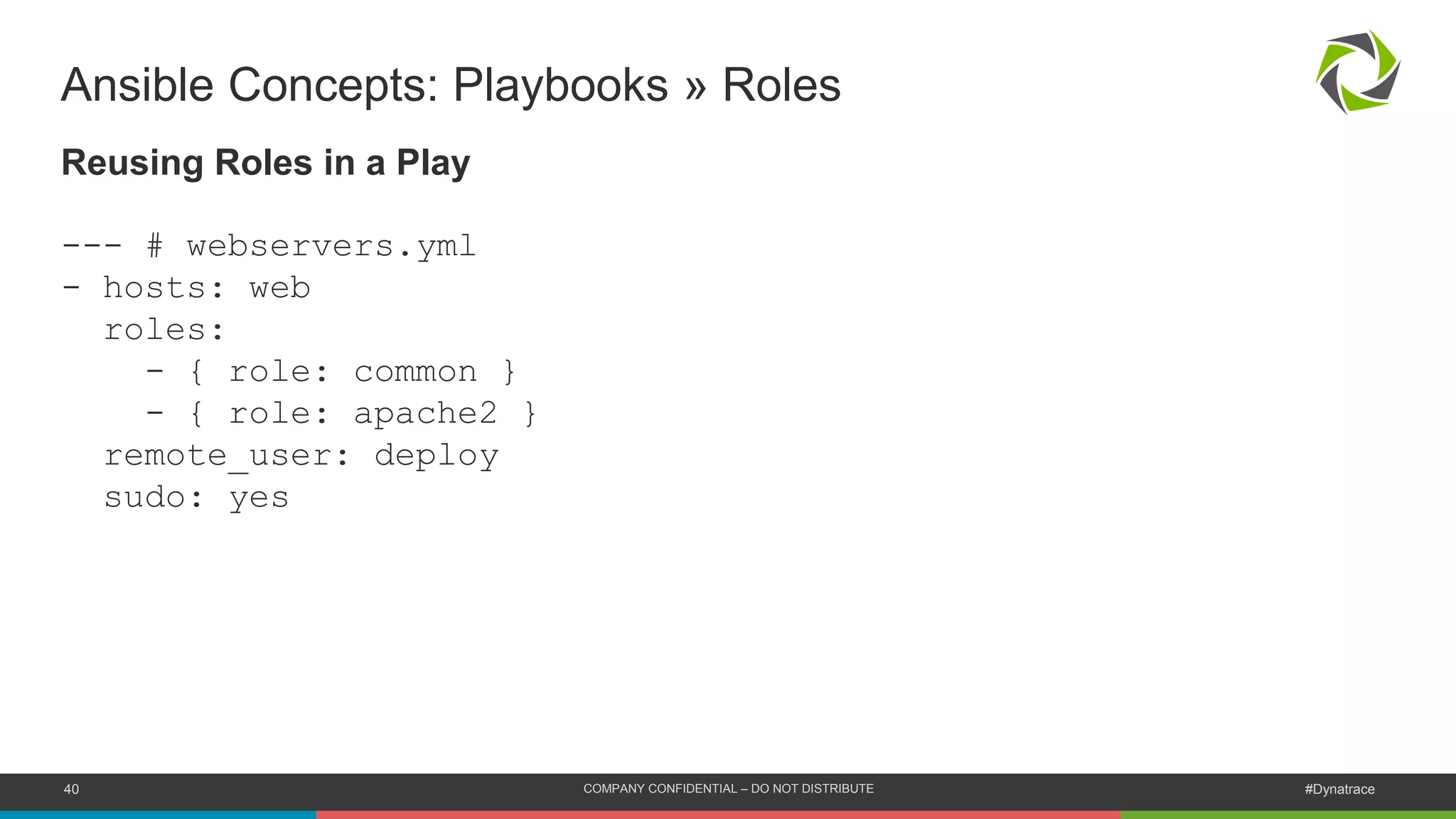 40 COMPANY CONFIDENTIAL – DO NOT DISTRIBUTE #Dynatrace
Ansible Concepts: Playbooks » Roles
Reusing Roles in a Play
--- # webservers.yml
- hosts: web
roles:
- { role: common }
- { role: apache2 }
remote_user: deploy
sudo: yes
 