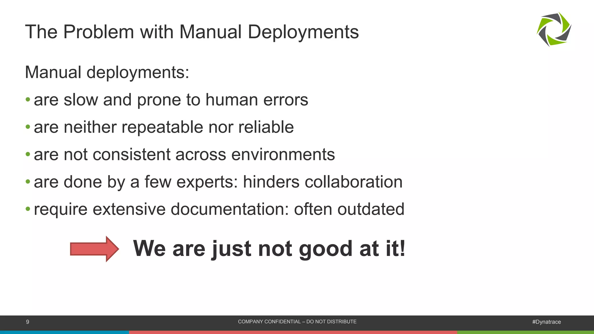 9 COMPANY CONFIDENTIAL – DO NOT DISTRIBUTE #Dynatrace
Manual deployments:
• are slow and prone to human errors
• are neither repeatable nor reliable
• are not consistent across environments
• are done by a few experts: hinders collaboration
• require extensive documentation: often outdated
The Problem with Manual Deployments
We are just not good at it!
 