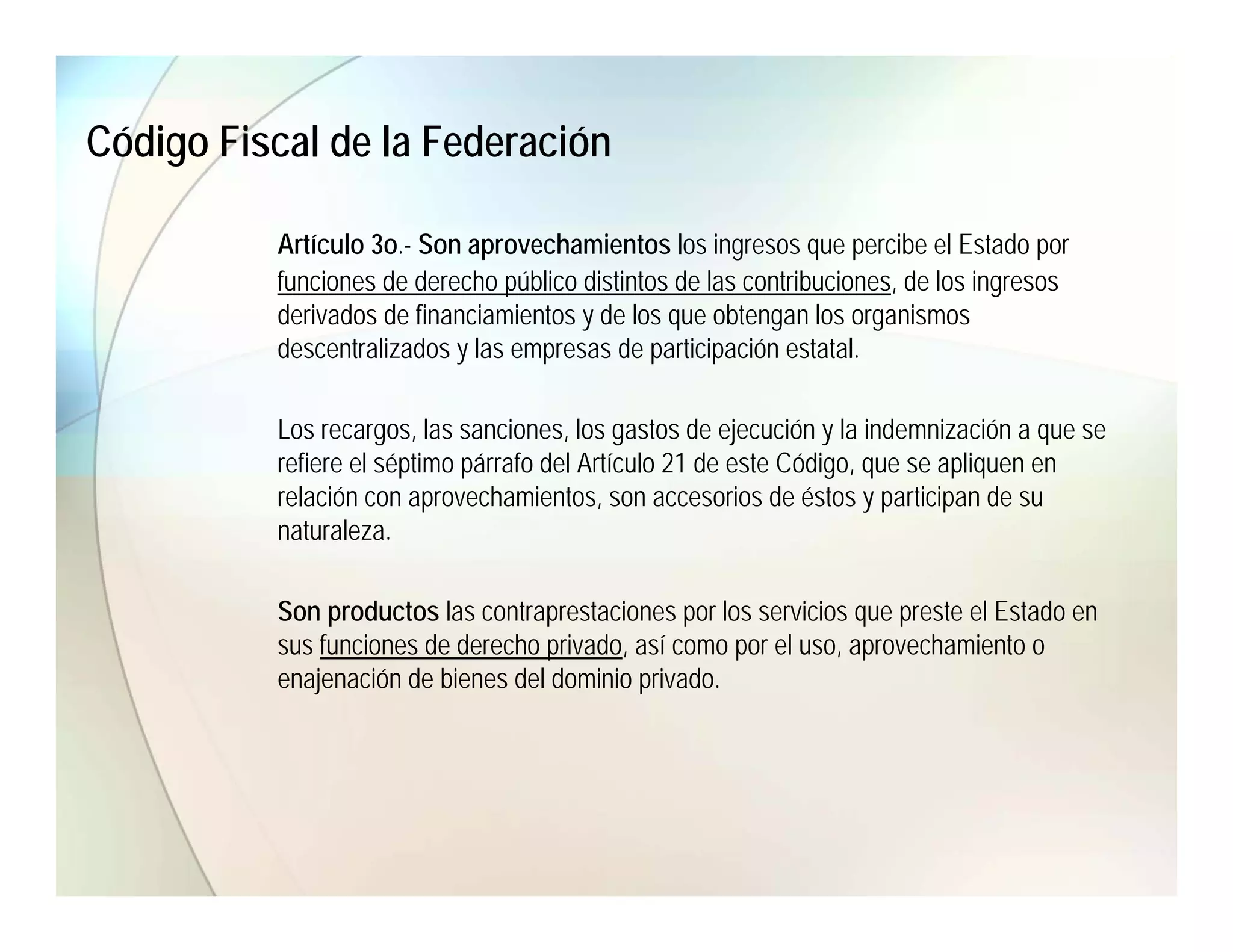 Código Fiscal de la Federación

          Artículo 3o.- Son aprovechamientos los ingresos que percibe el Estado por
          funciones de derecho público distintos de las contribuciones, de los ingresos
          derivados de financiamientos y de los que obtengan los organismos
          descentralizados y las empresas de participación estatal.

          Los recargos, las sanciones, los gastos de ejecución y la indemnización a que se
          refiere el séptimo párrafo del Artículo 21 de este Código, que se apliquen en
          relación con aprovechamientos, son accesorios de éstos y participan de su
          naturaleza.

          Son productos las contraprestaciones por los servicios que preste el Estado en
          sus funciones de derecho privado, así como por el uso, aprovechamiento o
          enajenación de bienes del dominio privado.
 