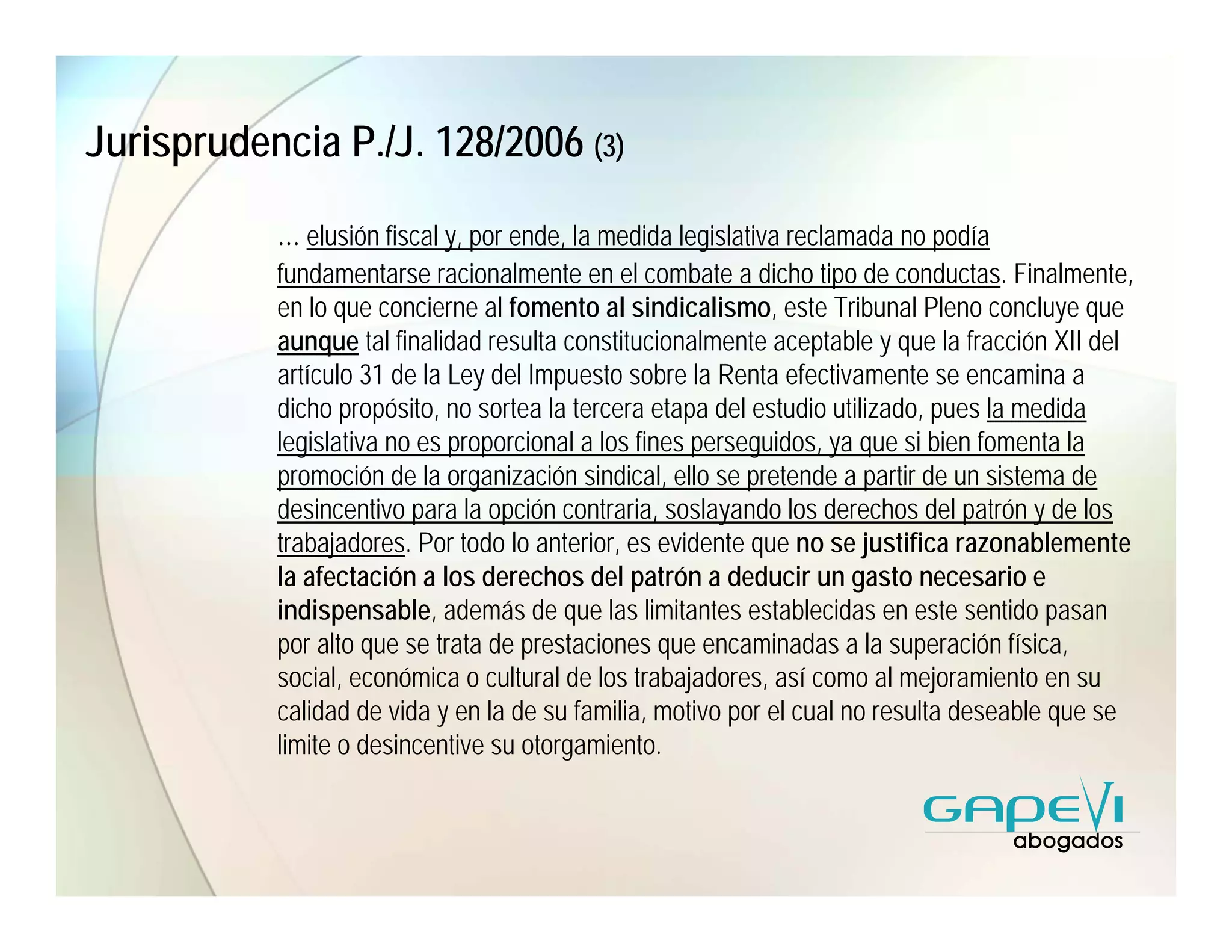 Jurisprudencia P./J. 128/2006 (3)

           … elusión fiscal y, por ende, la medida legislativa reclamada no podía
           fundamentarse racionalmente en el combate a dicho tipo de conductas. Finalmente,
           en lo que concierne al fomento al sindicalismo, este Tribunal Pleno concluye que
           aunque tal finalidad resulta constitucionalmente aceptable y que la fracción XII del
           artículo 31 de la Ley del Impuesto sobre la Renta efectivamente se encamina a
           dicho propósito, no sortea la tercera etapa del estudio utilizado, pues la medida
           legislativa no es proporcional a los fines perseguidos, ya que si bien fomenta la
           promoción de la organización sindical, ello se pretende a partir de un sistema de
           desincentivo para la opción contraria, soslayando los derechos del patrón y de los
           trabajadores. Por todo lo anterior, es evidente que no se justifica razonablemente
           la afectación a los derechos del patrón a deducir un gasto necesario e
           indispensable, además de que las limitantes establecidas en este sentido pasan
           por alto que se trata de prestaciones que encaminadas a la superación física,
           social, económica o cultural de los trabajadores, así como al mejoramiento en su
           calidad de vida y en la de su familia, motivo por el cual no resulta deseable que se
           limite o desincentive su otorgamiento.
 