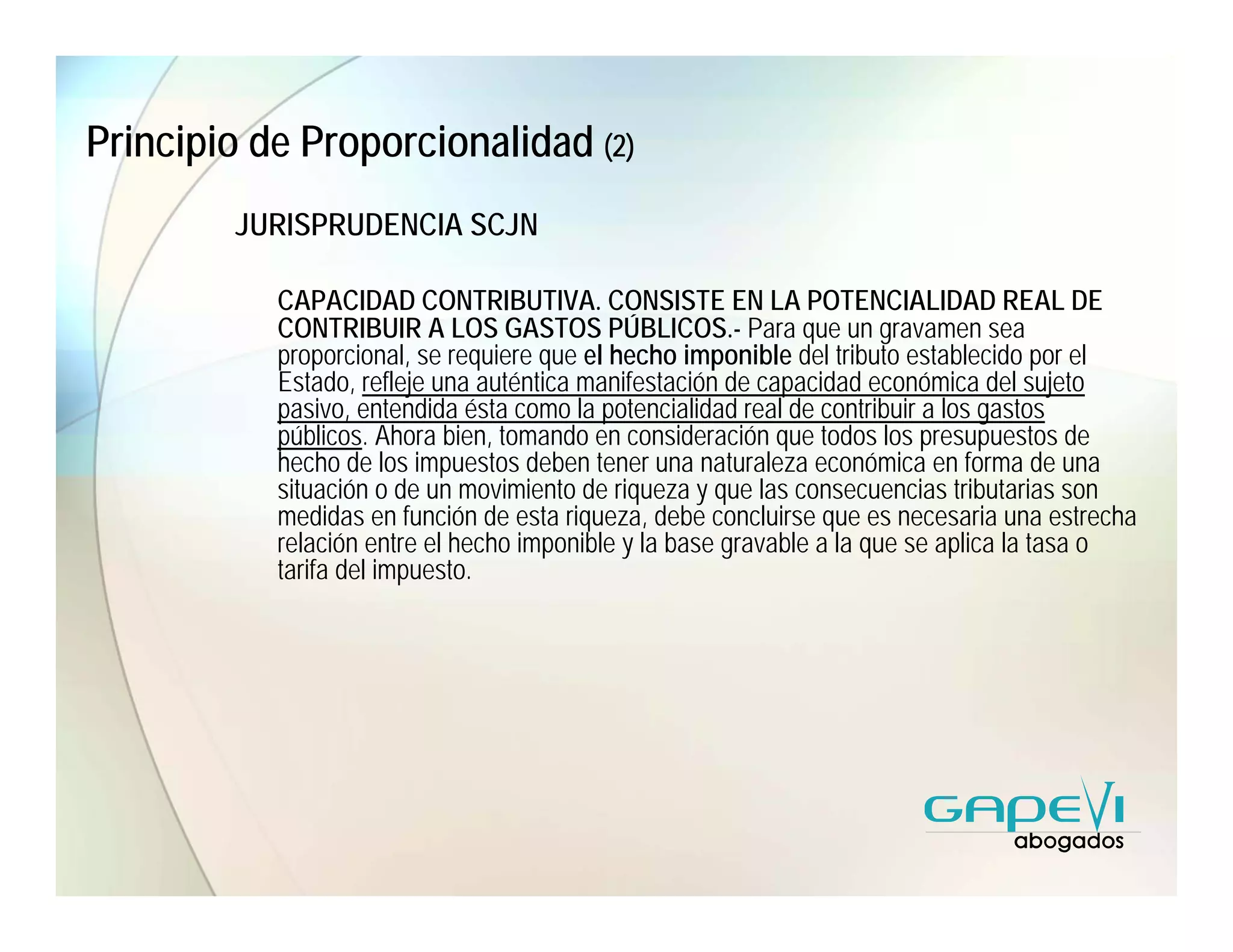 Principio de Proporcionalidad (2)
        JURISPRUDENCIA SCJN

           CAPACIDAD CONTRIBUTIVA. CONSISTE EN LA POTENCIALIDAD REAL DE
           CONTRIBUIR A LOS GASTOS PÚBLICOS.- Para que un gravamen sea
           proporcional, se requiere que el hecho imponible del tributo establecido por el
           Estado, refleje una auténtica manifestación de capacidad económica del sujeto
           pasivo, entendida ésta como la potencialidad real de contribuir a los gastos
           públicos. Ahora bien, tomando en consideración que todos los presupuestos de
           hecho de los impuestos deben tener una naturaleza económica en forma de una
           situación o de un movimiento de riqueza y que las consecuencias tributarias son
           medidas en función de esta riqueza, debe concluirse que es necesaria una estrecha
           relación entre el hecho imponible y la base gravable a la que se aplica la tasa o
           tarifa del impuesto.
 