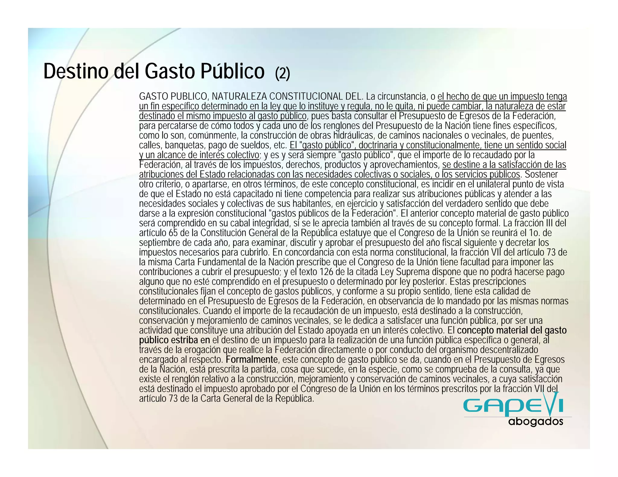 Destino del Gasto Público                       (2)
          GASTO PUBLICO, NATURALEZA CONSTITUCIONAL DEL. La circunstancia, o el hecho de que un impuesto tenga
          un fin específico determinado en la ley que lo instituye y regula, no le quita, ni puede cambiar, la naturaleza de estar
          destinado el mismo impuesto al gasto público, pues basta consultar el Presupuesto de Egresos de la Federación,
          para percatarse de cómo todos y cada uno de los renglones del Presupuesto de la Nación tiene fines específicos,
          como lo son, comúnmente, la construcción de obras hidráulicas, de caminos nacionales o vecinales, de puentes,
          calles, banquetas, pago de sueldos, etc. El "gasto público", doctrinaria y constitucionalmente, tiene un sentido social
          y un alcance de interés colectivo; y es y será siempre "gasto público", que el importe de lo recaudado por la
          Federación, al través de los impuestos, derechos, productos y aprovechamientos, se destine a la satisfacción de las
          atribuciones del Estado relacionadas con las necesidades colectivas o sociales, o los servicios públicos. Sostener
          otro criterio, o apartarse, en otros términos, de este concepto constitucional, es incidir en el unilateral punto de vista
          de que el Estado no está capacitado ni tiene competencia para realizar sus atribuciones públicas y atender a las
          necesidades sociales y colectivas de sus habitantes, en ejercicio y satisfacción del verdadero sentido que debe
          darse a la expresión constitucional "gastos públicos de la Federación". El anterior concepto material de gasto público
          será comprendido en su cabal integridad, si se le aprecia también al través de su concepto formal. La fracción III del
          artículo 65 de la Constitución General de la República estatuye que el Congreso de la Unión se reunirá el 1o. de
          septiembre de cada año, para examinar, discutir y aprobar el presupuesto del año fiscal siguiente y decretar los
          impuestos necesarios para cubrirlo. En concordancia con esta norma constitucional, la fracción VII del artículo 73 de
          la misma Carta Fundamental de la Nación prescribe que el Congreso de la Unión tiene facultad para imponer las
          contribuciones a cubrir el presupuesto; y el texto 126 de la citada Ley Suprema dispone que no podrá hacerse pago
          alguno que no esté comprendido en el presupuesto o determinado por ley posterior. Estas prescripciones
          constitucionales fijan el concepto de gastos públicos, y conforme a su propio sentido, tiene esta calidad de
          determinado en el Presupuesto de Egresos de la Federación, en observancia de lo mandado por las mismas normas
          constitucionales. Cuando el importe de la recaudación de un impuesto, está destinado a la construcción,
          conservación y mejoramiento de caminos vecinales, se le dedica a satisfacer una función pública, por ser una
          actividad que constituye una atribución del Estado apoyada en un interés colectivo. El concepto material del gasto
          público estriba en el destino de un impuesto para la realización de una función pública específica o general, al
          través de la erogación que realice la Federación directamente o por conducto del organismo descentralizado
          encargado al respecto. Formalmente, este concepto de gasto público se da, cuando en el Presupuesto de Egresos
          de la Nación, está prescrita la partida, cosa que sucede, en la especie, como se comprueba de la consulta, ya que
          existe el renglón relativo a la construcción, mejoramiento y conservación de caminos vecinales, a cuya satisfacción
          está destinado el impuesto aprobado por el Congreso de la Unión en los términos prescritos por la fracción VII del
          artículo 73 de la Carta General de la República.
 