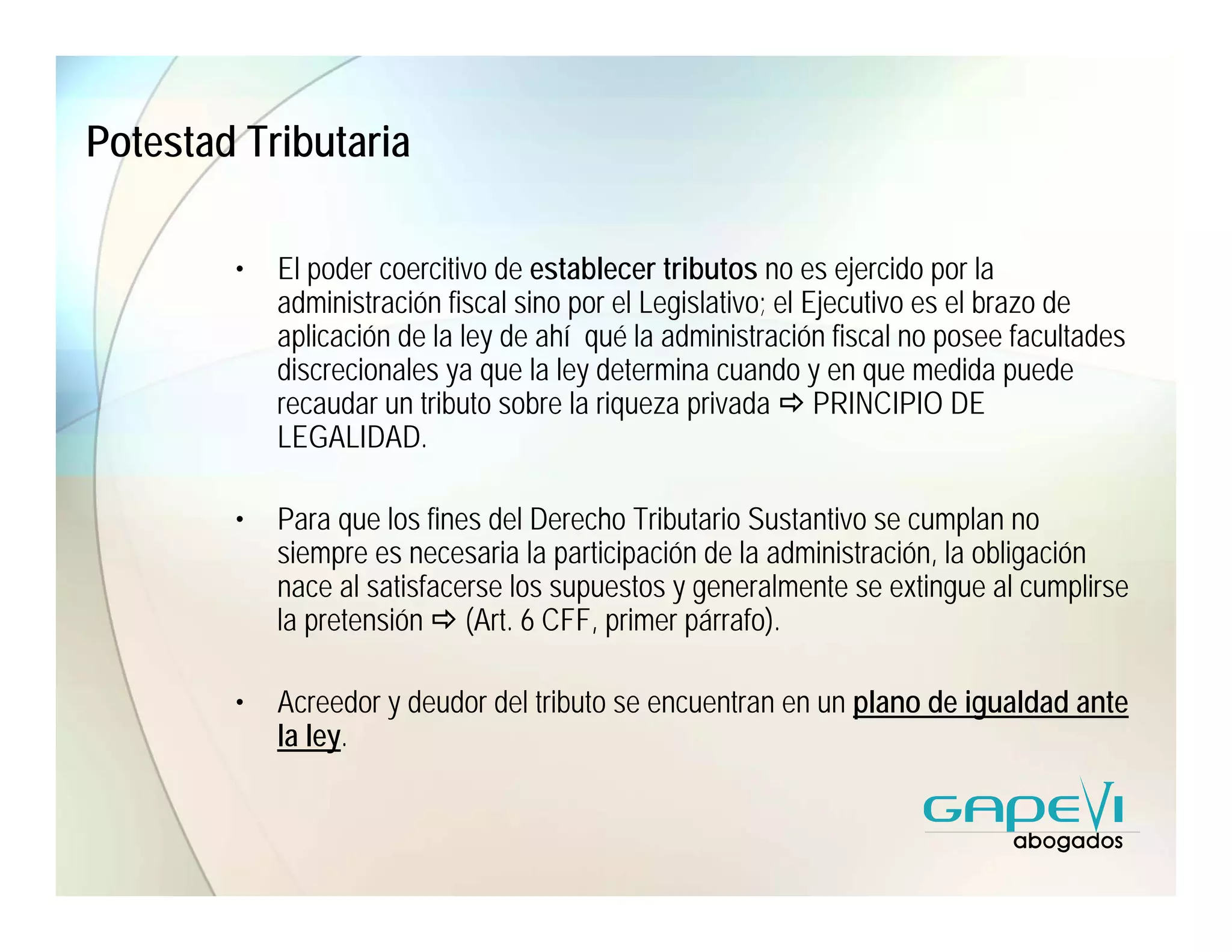 Potestad Tributaria

        •   El poder coercitivo de establecer tributos no es ejercido por la
            administración fiscal sino por el Legislativo; el Ejecutivo es el brazo de
            aplicación de la ley de ahí qué la administración fiscal no posee facultades
            discrecionales ya que la ley determina cuando y en que medida puede
            recaudar un tributo sobre la riqueza privada PRINCIPIO DE
            LEGALIDAD.

        •   Para que los fines del Derecho Tributario Sustantivo se cumplan no
            siempre es necesaria la participación de la administración, la obligación
            nace al satisfacerse los supuestos y generalmente se extingue al cumplirse
            la pretensión (Art. 6 CFF, primer párrafo).

        •   Acreedor y deudor del tributo se encuentran en un plano de igualdad ante
            la ley.
 