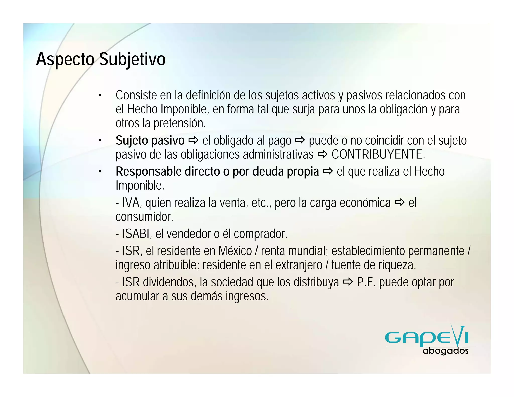 Aspecto Subjetivo
        •   Consiste en la definición de los sujetos activos y pasivos relacionados con
            el Hecho Imponible, en forma tal que surja para unos la obligación y para
            otros la pretensión.
        •   Sujeto pasivo el obligado al pago puede o no coincidir con el sujeto
            pasivo de las obligaciones administrativas CONTRIBUYENTE.
        •   Responsable directo o por deuda propia el que realiza el Hecho
            Imponible.
            - IVA, quien realiza la venta, etc., pero la carga económica el
            consumidor.
            - ISABI, el vendedor o él comprador.
            - ISR, el residente en México / renta mundial; establecimiento permanente /
            ingreso atribuible; residente en el extranjero / fuente de riqueza.
            - ISR dividendos, la sociedad que los distribuya P.F. puede optar por
            acumular a sus demás ingresos.
 