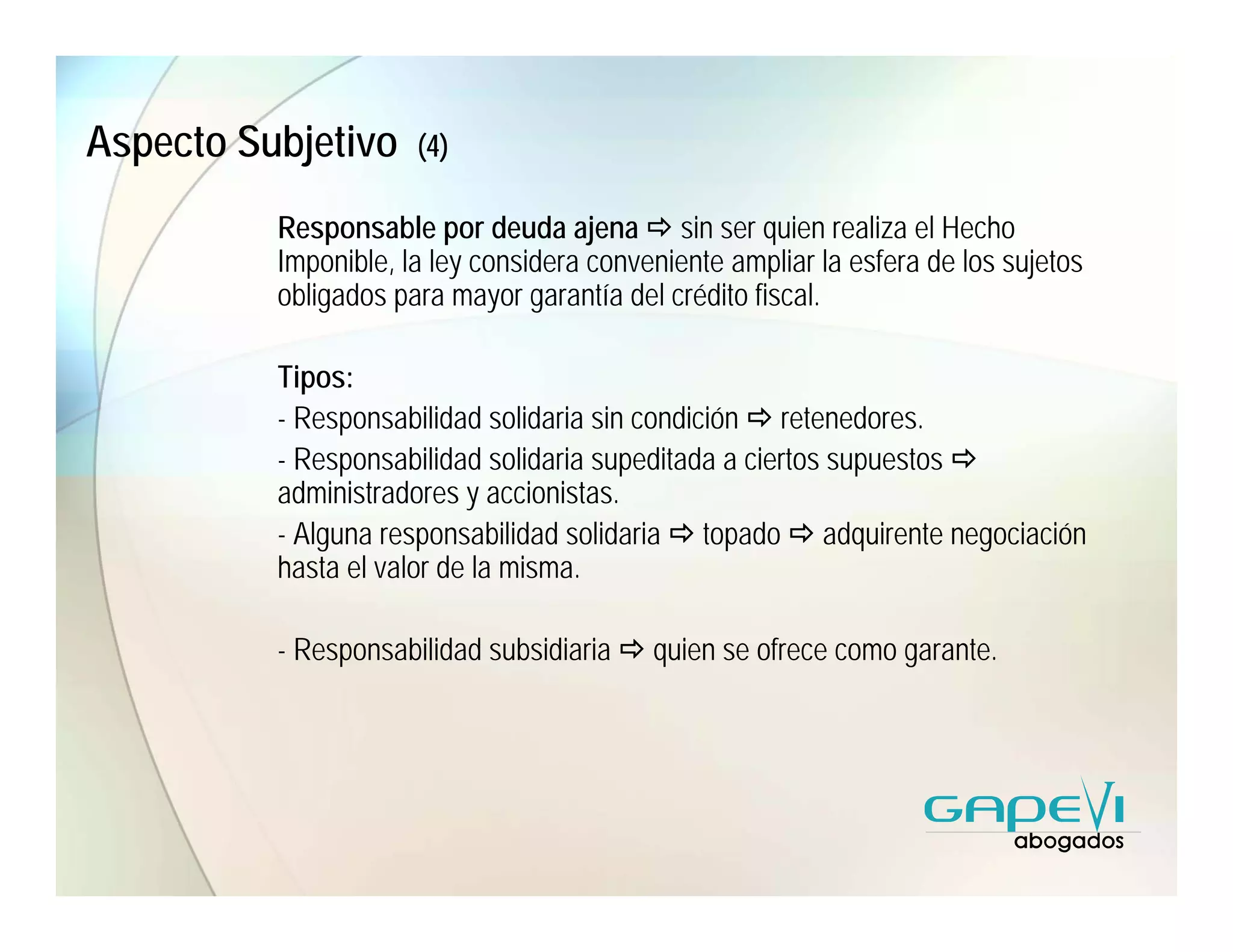 Aspecto Subjetivo     (4)

          Responsable por deuda ajena sin ser quien realiza el Hecho
          Imponible, la ley considera conveniente ampliar la esfera de los sujetos
          obligados para mayor garantía del crédito fiscal.

          Tipos:
          - Responsabilidad solidaria sin condición retenedores.
          - Responsabilidad solidaria supeditada a ciertos supuestos
          administradores y accionistas.
          - Alguna responsabilidad solidaria topado adquirente negociación
          hasta el valor de la misma.

          - Responsabilidad subsidiaria    quien se ofrece como garante.
 
