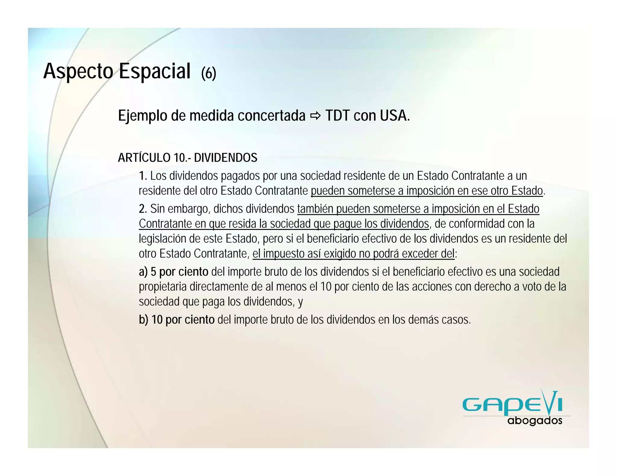 Aspecto Espacial          (6)

        Ejemplo de medida concertada                  TDT con USA.

        ARTÍCULO 10.- DIVIDENDOS
           1. Los dividendos pagados por una sociedad residente de un Estado Contratante a un
           residente del otro Estado Contratante pueden someterse a imposición en ese otro Estado.
           2. Sin embargo, dichos dividendos también pueden someterse a imposición en el Estado
           Contratante en que resida la sociedad que pague los dividendos, de conformidad con la
           legislación de este Estado, pero si el beneficiario efectivo de los dividendos es un residente del
           otro Estado Contratante, el impuesto así exigido no podrá exceder del:
           a) 5 por ciento del importe bruto de los dividendos si el beneficiario efectivo es una sociedad
           propietaria directamente de al menos el 10 por ciento de las acciones con derecho a voto de la
           sociedad que paga los dividendos, y
           b) 10 por ciento del importe bruto de los dividendos en los demás casos.
 