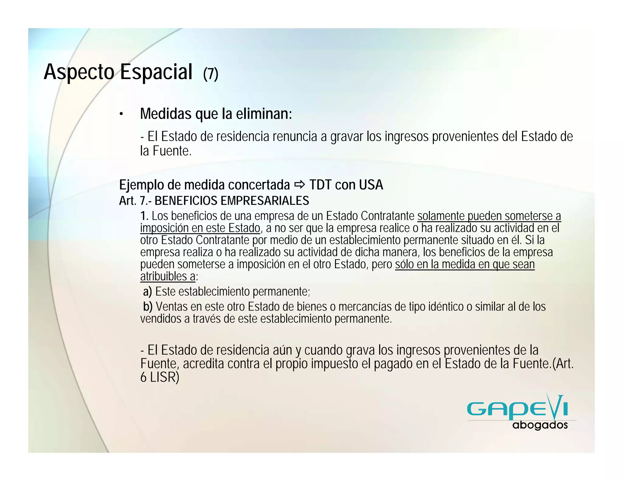 Aspecto Espacial          (7)

        •   Medidas que la eliminan:
            - El Estado de residencia renuncia a gravar los ingresos provenientes del Estado de
            la Fuente.

        Ejemplo de medida concertada             TDT con USA
        Art. 7.- BENEFICIOS EMPRESARIALES
             1. Los beneficios de una empresa de un Estado Contratante solamente pueden someterse a
             imposición en este Estado, a no ser que la empresa realice o ha realizado su actividad en el
             otro Estado Contratante por medio de un establecimiento permanente situado en él. Si la
             empresa realiza o ha realizado su actividad de dicha manera, los beneficios de la empresa
             pueden someterse a imposición en el otro Estado, pero sólo en la medida en que sean
             atribuibles a:
              a) Este establecimiento permanente;
              b) Ventas en este otro Estado de bienes o mercancías de tipo idéntico o similar al de los
             vendidos a través de este establecimiento permanente.

            - El Estado de residencia aún y cuando grava los ingresos provenientes de la
            Fuente, acredita contra el propio impuesto el pagado en el Estado de la Fuente.(Art.
            6 LISR)
 