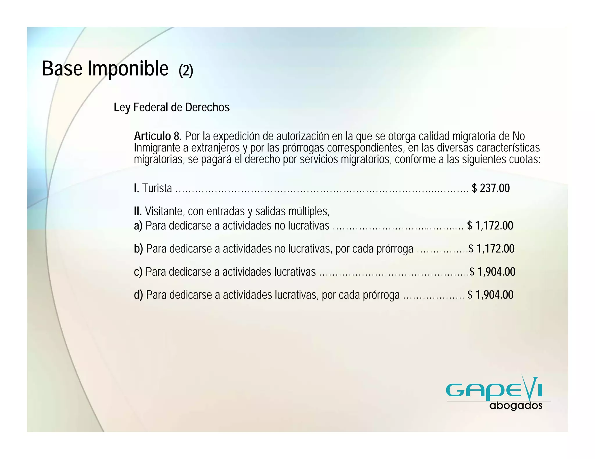 Base Imponible       (2)

       Ley Federal de Derechos

           Artículo 8. Por la expedición de autorización en la que se otorga calidad migratoria de No
           Inmigrante a extranjeros y por las prórrogas correspondientes, en las diversas características
           migratorias, se pagará el derecho por servicios migratorios, conforme a las siguientes cuotas:

           I. Turista ……………………………………………………………………..………. $ 237.00
           II. Visitante, con entradas y salidas múltiples,
           a) Para dedicarse a actividades no lucrativas ………………………...……..… $ 1,172.00
           b) Para dedicarse a actividades no lucrativas, por cada prórroga …………….$ 1,172.00
           c) Para dedicarse a actividades lucrativas ……………………………………….$ 1,904.00
           d) Para dedicarse a actividades lucrativas, por cada prórroga ………………. $ 1,904.00
 