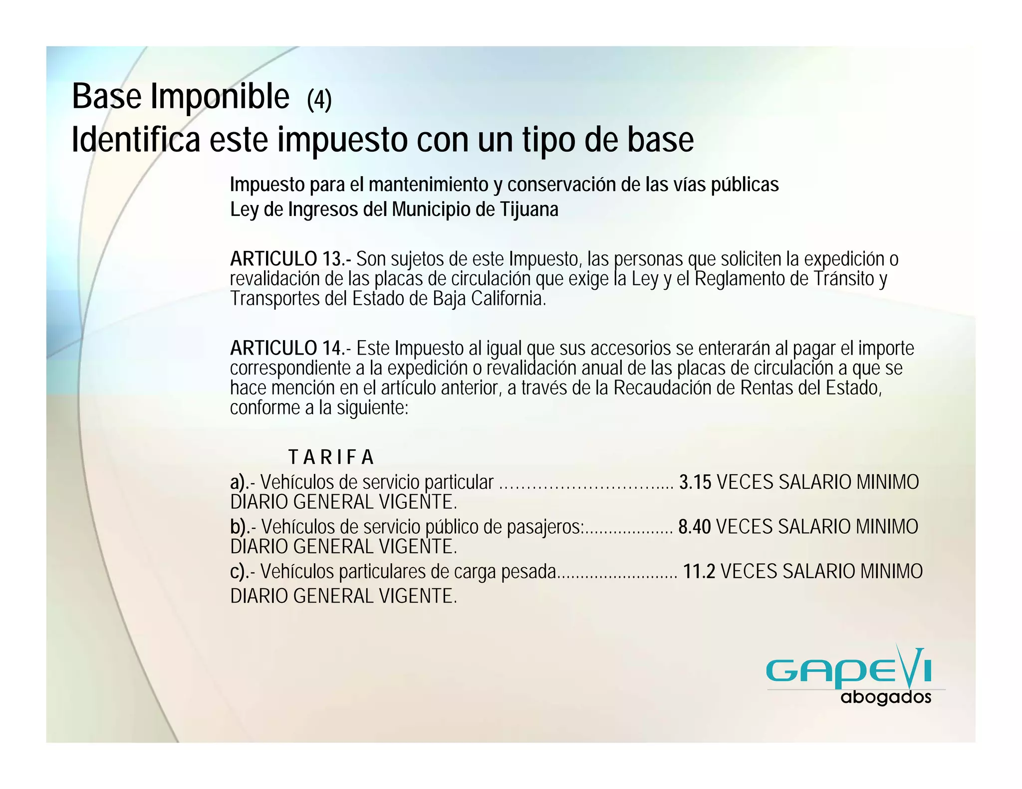 Base Imponible (4)
Identifica este impuesto con un tipo de base
           Impuesto para el mantenimiento y conservación de las vías públicas
           Ley de Ingresos del Municipio de Tijuana

           ARTICULO 13.- Son sujetos de este Impuesto, las personas que soliciten la expedición o
           revalidación de las placas de circulación que exige la Ley y el Reglamento de Tránsito y
           Transportes del Estado de Baja California.

           ARTICULO 14.- Este Impuesto al igual que sus accesorios se enterarán al pagar el importe
           correspondiente a la expedición o revalidación anual de las placas de circulación a que se
           hace mención en el artículo anterior, a través de la Recaudación de Rentas del Estado,
           conforme a la siguiente:

                   TARIFA
           a).- Vehículos de servicio particular .……………………….... 3.15 VECES SALARIO MINIMO
           DIARIO GENERAL VIGENTE.
           b).- Vehículos de servicio público de pasajeros:................... 8.40 VECES SALARIO MINIMO
           DIARIO GENERAL VIGENTE.
           c).- Vehículos particulares de carga pesada.......................... 11.2 VECES SALARIO MINIMO
           DIARIO GENERAL VIGENTE.
 
