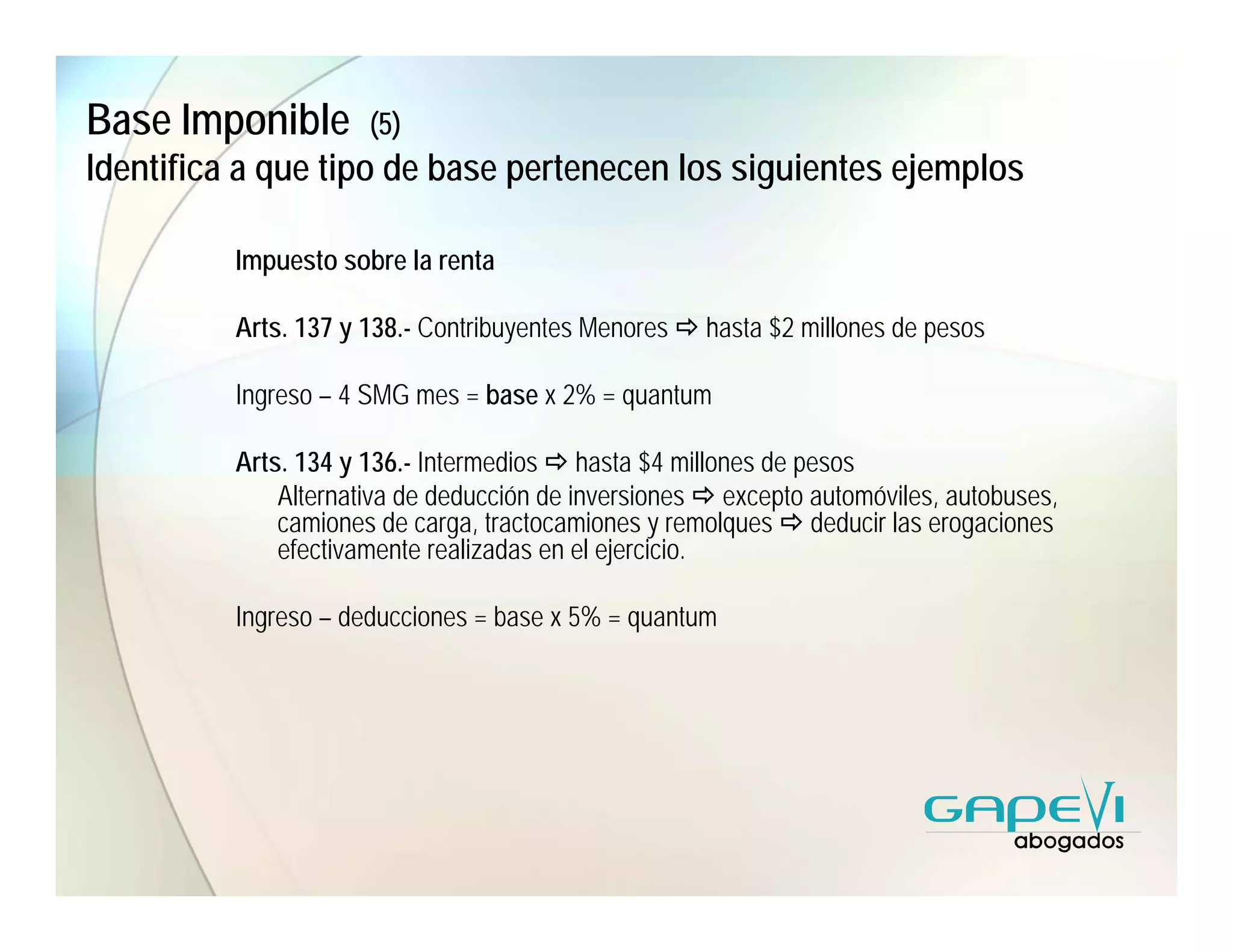Base Imponible        (5)
Identifica a que tipo de base pertenecen los siguientes ejemplos

          Impuesto sobre la renta

          Arts. 137 y 138.- Contribuyentes Menores   hasta $2 millones de pesos

          Ingreso – 4 SMG mes = base x 2% = quantum

          Arts. 134 y 136.- Intermedios hasta $4 millones de pesos
              Alternativa de deducción de inversiones excepto automóviles, autobuses,
              camiones de carga, tractocamiones y remolques deducir las erogaciones
              efectivamente realizadas en el ejercicio.

          Ingreso – deducciones = base x 5% = quantum
 