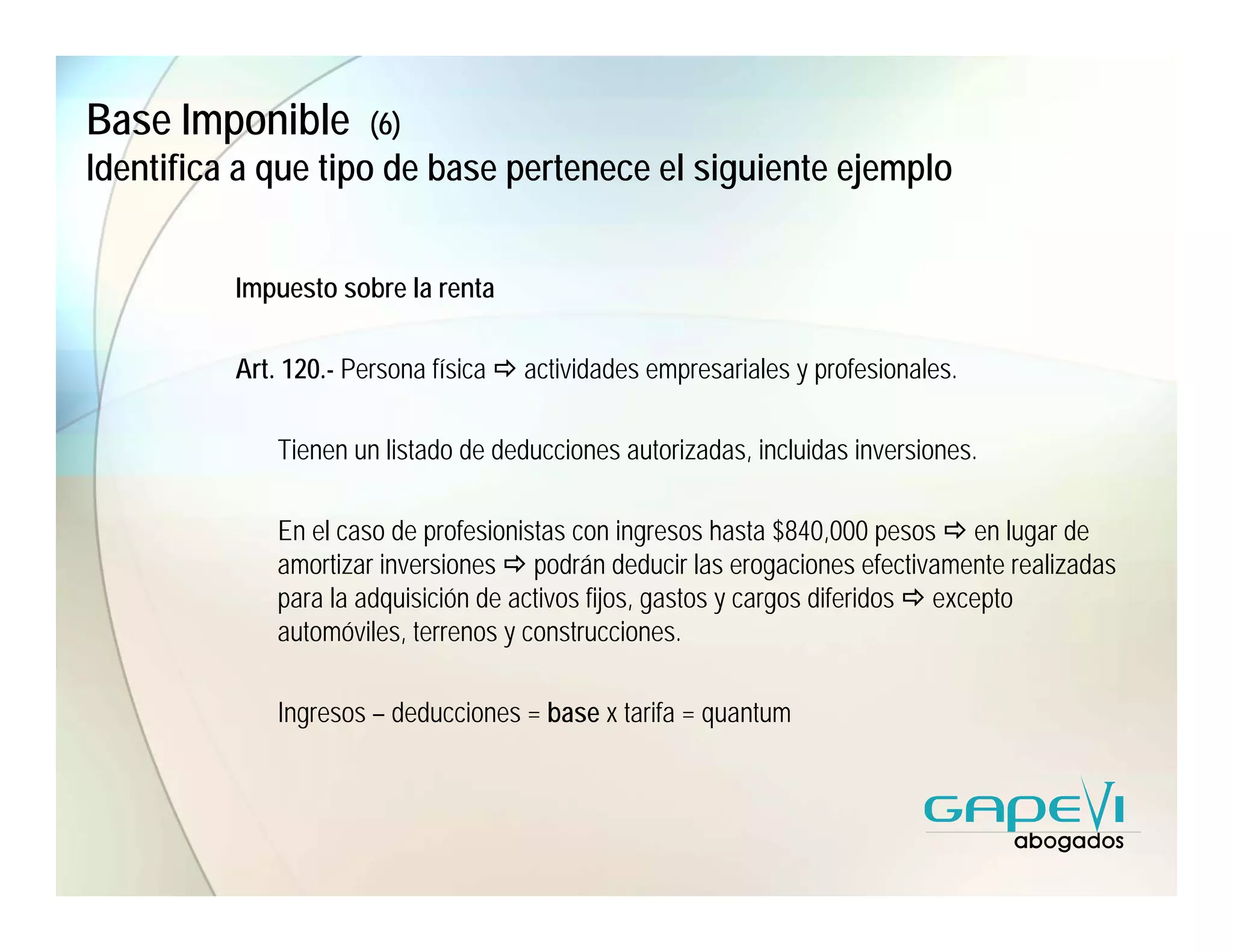 Base Imponible         (6)
Identifica a que tipo de base pertenece el siguiente ejemplo


          Impuesto sobre la renta

          Art. 120.- Persona física   actividades empresariales y profesionales.

              Tienen un listado de deducciones autorizadas, incluidas inversiones.

              En el caso de profesionistas con ingresos hasta $840,000 pesos en lugar de
              amortizar inversiones podrán deducir las erogaciones efectivamente realizadas
              para la adquisición de activos fijos, gastos y cargos diferidos excepto
              automóviles, terrenos y construcciones.

              Ingresos – deducciones = base x tarifa = quantum
 