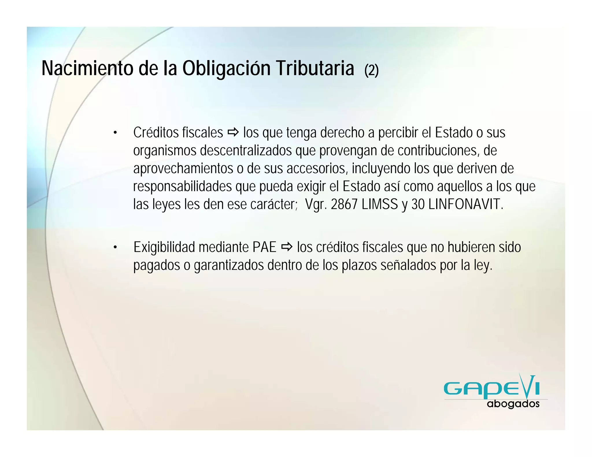 Nacimiento de la Obligación Tributaria               (2)



        •   Créditos fiscales los que tenga derecho a percibir el Estado o sus
            organismos descentralizados que provengan de contribuciones, de
            aprovechamientos o de sus accesorios, incluyendo los que deriven de
            responsabilidades que pueda exigir el Estado así como aquellos a los que
            las leyes les den ese carácter; Vgr. 2867 LIMSS y 30 LINFONAVIT.

        •   Exigibilidad mediante PAE los créditos fiscales que no hubieren sido
            pagados o garantizados dentro de los plazos señalados por la ley.
 