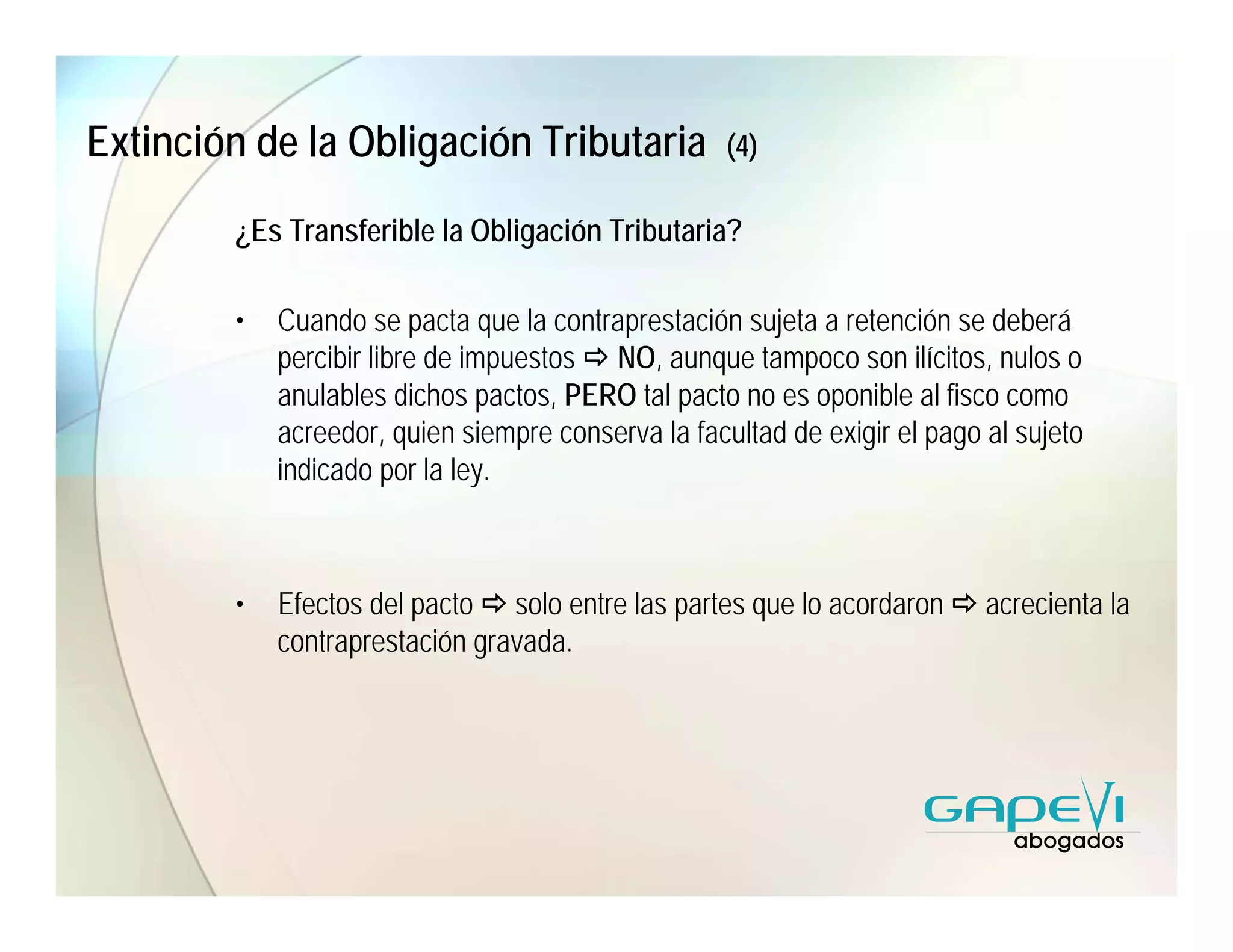 Extinción de la Obligación Tributaria               (4)

        ¿Es Transferible la Obligación Tributaria?

        •   Cuando se pacta que la contraprestación sujeta a retención se deberá
            percibir libre de impuestos NO, aunque tampoco son ilícitos, nulos o
            anulables dichos pactos, PERO tal pacto no es oponible al fisco como
            acreedor, quien siempre conserva la facultad de exigir el pago al sujeto
            indicado por la ley.



        •   Efectos del pacto solo entre las partes que lo acordaron       acrecienta la
            contraprestación gravada.
 