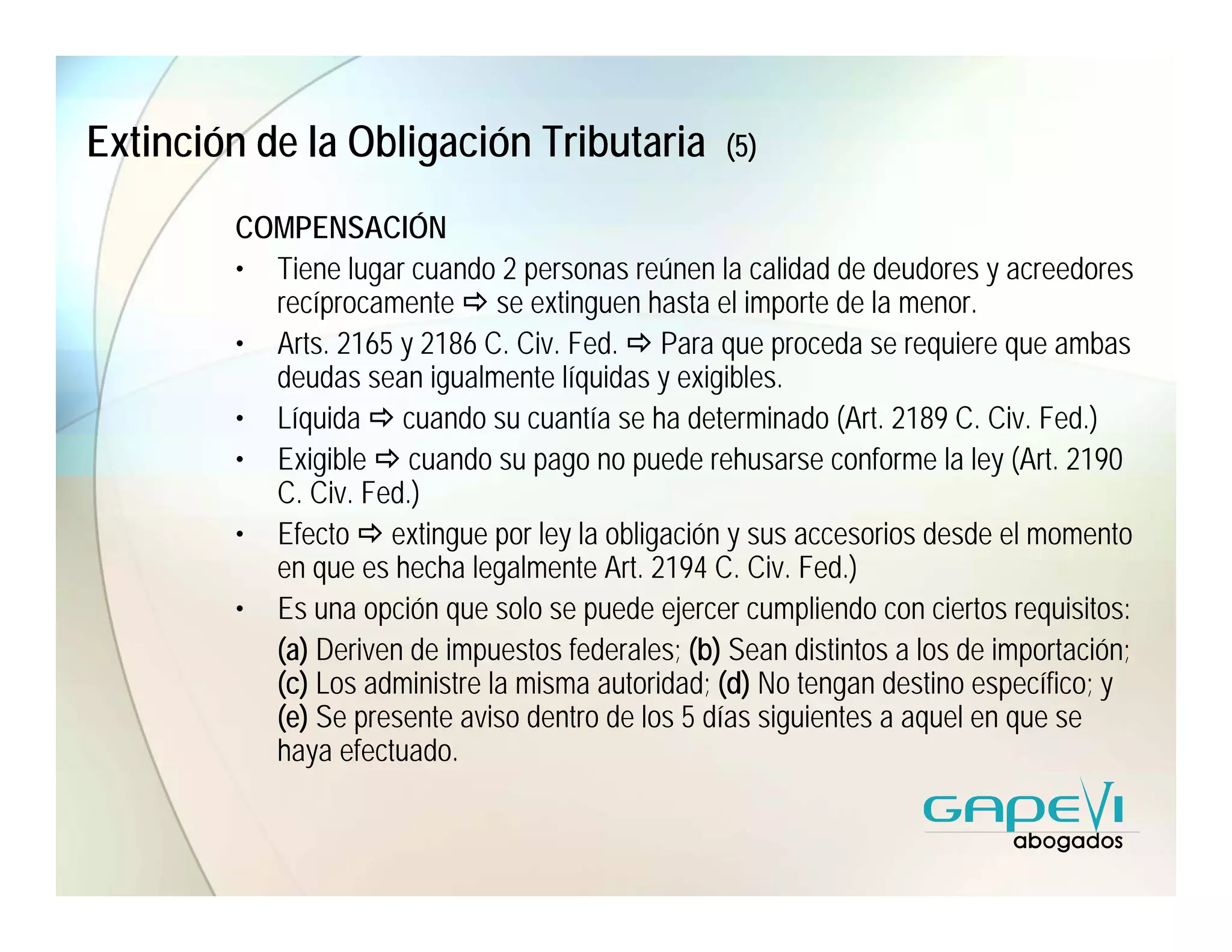 Extinción de la Obligación Tributaria             (5)

        COMPENSACIÓN
        • Tiene lugar cuando 2 personas reúnen la calidad de deudores y acreedores
          recíprocamente se extinguen hasta el importe de la menor.
        • Arts. 2165 y 2186 C. Civ. Fed. Para que proceda se requiere que ambas
          deudas sean igualmente líquidas y exigibles.
        • Líquida cuando su cuantía se ha determinado (Art. 2189 C. Civ. Fed.)
        • Exigible cuando su pago no puede rehusarse conforme la ley (Art. 2190
          C. Civ. Fed.)
        • Efecto extingue por ley la obligación y sus accesorios desde el momento
          en que es hecha legalmente Art. 2194 C. Civ. Fed.)
        • Es una opción que solo se puede ejercer cumpliendo con ciertos requisitos:
          (a) Deriven de impuestos federales; (b) Sean distintos a los de importación;
          (c) Los administre la misma autoridad; (d) No tengan destino específico; y
          (e) Se presente aviso dentro de los 5 días siguientes a aquel en que se
          haya efectuado.
 