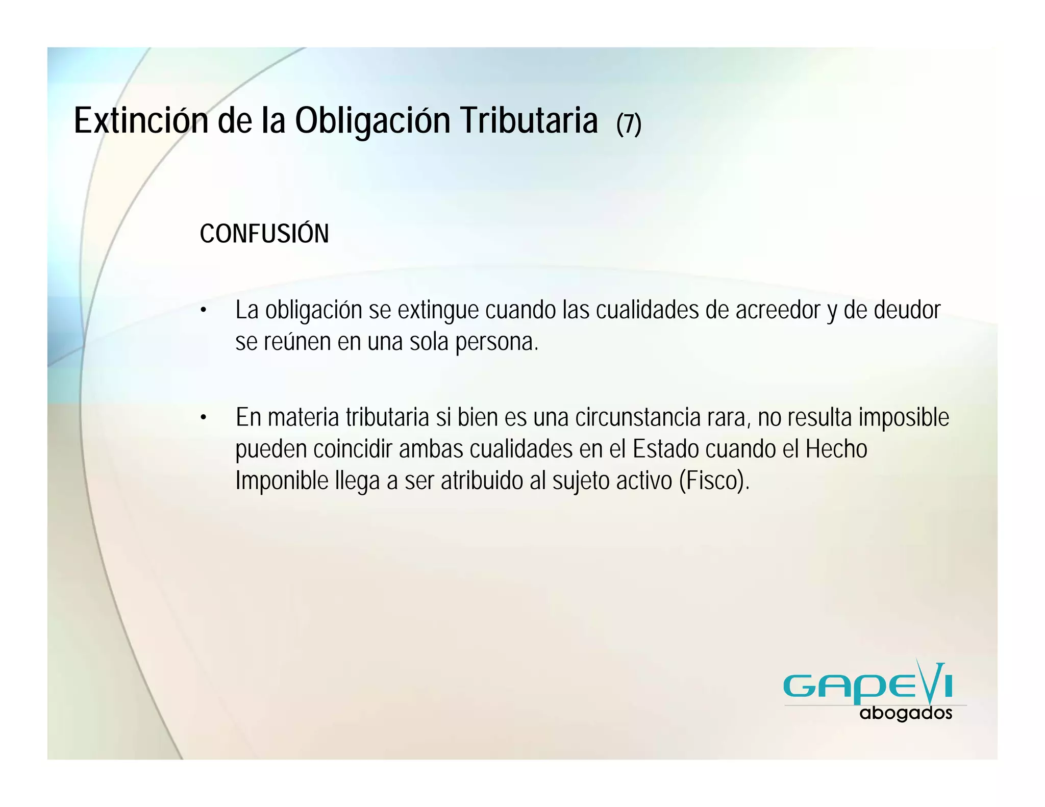 Extinción de la Obligación Tributaria                (7)



        CONFUSIÓN

        •   La obligación se extingue cuando las cualidades de acreedor y de deudor
            se reúnen en una sola persona.

        •   En materia tributaria si bien es una circunstancia rara, no resulta imposible
            pueden coincidir ambas cualidades en el Estado cuando el Hecho
            Imponible llega a ser atribuido al sujeto activo (Fisco).
 