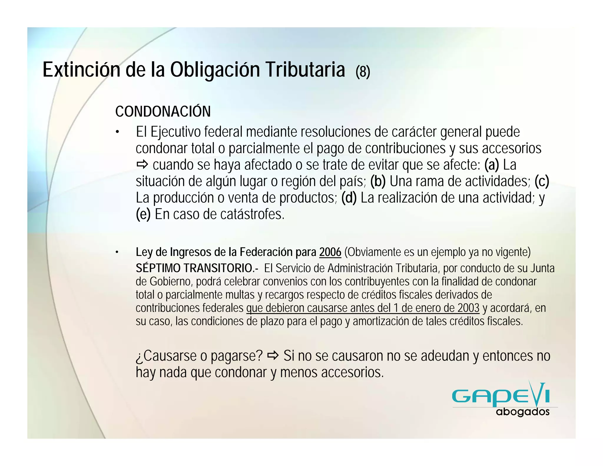 Extinción de la Obligación Tributaria                      (8)

        CONDONACIÓN
        • El Ejecutivo federal mediante resoluciones de carácter general puede
          condonar total o parcialmente el pago de contribuciones y sus accesorios
              cuando se haya afectado o se trate de evitar que se afecte: (a) La
          situación de algún lugar o región del país; (b) Una rama de actividades; (c)
          La producción o venta de productos; (d) La realización de una actividad; y
          (e) En caso de catástrofes.

        •   Ley de Ingresos de la Federación para 2006 (Obviamente es un ejemplo ya no vigente)
            SÉPTIMO TRANSITORIO.- El Servicio de Administración Tributaria, por conducto de su Junta
            de Gobierno, podrá celebrar convenios con los contribuyentes con la finalidad de condonar
            total o parcialmente multas y recargos respecto de créditos fiscales derivados de
            contribuciones federales que debieron causarse antes del 1 de enero de 2003 y acordará, en
            su caso, las condiciones de plazo para el pago y amortización de tales créditos fiscales.

            ¿Causarse o pagarse? Si no se causaron no se adeudan y entonces no
            hay nada que condonar y menos accesorios.
 