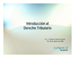 Introducción al
Derecho Tributario

             Lic. J. Francisco García Cáceres
                18 y 20 de agosto de 2008
 